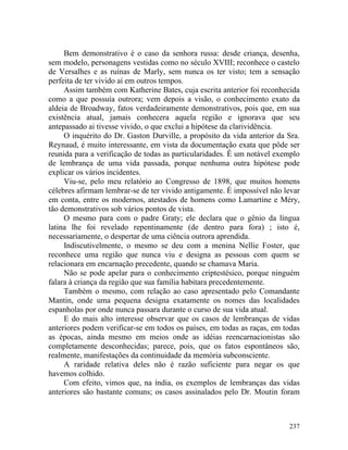 Bem demonstrativo é o caso da senhora russa: desde criança, desenha,
sem modelo, personagens vestidas como no século XVIII; reconhece o castelo
de Versalhes e as ruínas de Marly, sem nunca os ter visto; tem a sensação
perfeita de ter vivido aí em outros tempos.
     Assim também com Katherine Bates, cuja escrita anterior foi reconhecida
como a que possuía outrora; vem depois a visão, o conhecimento exato da
aldeia de Broadway, fatos verdadeiramente demonstrativos, pois que, em sua
existência atual, jamais conhecera aquela região e ignorava que seu
antepassado ai tivesse vivido, o que exclui a hipótese da clarividência.
     O inquérito do Dr. Gaston Durville, a propósito da vida anterior da Sra.
Reynaud, é muito interessante, em vista da documentação exata que pôde ser
reunida para a verificação de todas as particularidades. Ê um notável exemplo
de lembrança de uma vida passada, porque nenhuma outra hipótese pode
explicar os vários incidentes.
     Viu-se, pelo meu relatório ao Congresso de 1898, que muitos homens
célebres afirmam lembrar-se de ter vivido antigamente. É impossível não levar
em conta, entre os modernos, atestados de homens como Lamartine e Méry,
tão demonstrativos sob vários pontos de vista.
     O mesmo para com o padre Graty; ele declara que o gênio da língua
latina lhe foi revelado repentinamente (de dentro para fora) ; isto é,
necessariamente, o despertar de uma ciência outrora aprendida.
     Indiscutivelmente, o mesmo se deu com a menina Nellie Foster, que
reconhece uma região que nunca viu e designa as pessoas com quem se
relacionara em encarnação precedente, quando se chamava Maria.
     Não se pode apelar para o conhecimento criptestésico, porque ninguém
falara à criança da região que sua família habitara precedentemente.
     Também o mesmo, com relação ao caso apresentado pelo Comandante
Mantin, onde uma pequena designa exatamente os nomes das localidades
espanholas por onde nunca passara durante o curso de sua vida atual.
     E do mais alto interesse observar que os casos de lembranças de vidas
anteriores podem verificar-se em todos os países, em todas as raças, em todas
as épocas, ainda mesmo em meios onde as idéias reencarnacionistas são
completamente desconhecidas; parece, pois, que os fatos espontâneos são,
realmente, manifestações da continuidade da memória subconsciente.
     A raridade relativa deles não é razão suficiente para negar os que
havemos colhido.
     Com efeito, vimos que, na índia, os exemplos de lembranças das vidas
anteriores são bastante comuns; os casos assinalados pelo Dr. Moutin foram



                                                                         237
 