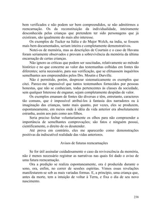bem verificados e não podem ser bem compreendidos, se não admitirmos a
reencarnação. Os da reconstituição da individualidade, inteiramente
desconhecida pelas crianças que pretendem ter sido personagens que já
existiram, são igualmente do mais alto interesse.
      Os exemplos de Tucker na Itália e do Major Welch, na índia, se fossem
mais bem documentados, seriam inteira e completamente demonstrativos.
      Notei-os de memória, mas as descrições de Courtain e o caso de Havana
foram seriamente observados e provam a sobrevivência da memória da última
encarnação de certas crianças.
      Não ignoro as críticas que podem ser suscitadas, relativamente ao método
histórico e no que concerne ao valor das testemunhas colhidas em fontes tão
diferentes; seria necessário, para sua verificação, que se efetuassem inquéritos
semelhantes aos empreendidos pelos Drs. Moutin e Durville.
      Não é permitido, porém, desprezar sistematicamente os exemplos que
citei. Parece-me impossível que tantos testemunhos fornecidos por pessoas
honestas, que não se conheciam, todas pertencentes às classes da sociedade,
sem qualquer Interesse de enganar, sejam completamente despidas de valor.
      Os exemplos emanam de fontes tão diversas e têm, entretanto, caracteres
tão comuns, que é impossível atribuí-los à fantasia dos narradores ou à
imaginação das crianças, tanto mais quanto, por vezes, eles se produzem,
espontaneamente, em meios onde à idéia da vida anterior era absolutamente
estranha, assim aos pais como aos filhos.
      Seria preciso fechar voluntariamente os olhos para não compreender a
importância de semelhantes comprovações; são fatos e ninguém possui,
cientificamente, o direito de os desatender.
      Até prova em contrário, eles me aparecerão como demonstrações
positivas da indiscutível realidade das vidas anteriores.

                          Avisos de futuras reencarnações

     Se for útil assinalar cuidadosamente o caso da revivescência da memória,
não é menos necessário registrar as narrativas nas quais foi dado o aviso de
uma futura reencarnação.
     Ora a predição se realiza espontaneamente, ora é produzida durante o
sono, ora, enfim, no correr de sessões espíritas. Vimos essas revelações
manifestarem-se sob as mais variadas formas. E, a princípio, uma criança que,
antes da morte, tem a intuição de voltar à Terra, e fixa o dia de seu novo
nascimento.



                                                                            238
 