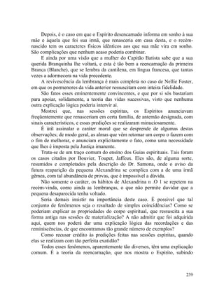 Depois, é o caso em que o Espírito desencarnado informa em sonho à sua
mãe e àquela que foi sua irmã, que renasceria em casa desta, e o recém-
nascido tem os caracteres físicos idênticos aos que sua mãe vira em sonho.
São complicações que nenhum acaso poderia combinar.
     E ainda por uma visão que a mulher do Capitão Batista sabe que a sua
querida Branquinha lhe voltará, e esta é tão bem a reencarnação da primeira
Branca (Blanche), que se lembra da cantilena, em língua francesa, que tantas
vezes a adormecera na vida precedente.
     A revivescência da lembrança é mais completa no caso de Nellie Foster,
em que os pormenores da vida anterior ressuscitam com inteira fidelidade.
     São fatos esses eminentemente convincentes, e que por si sós bastariam
para apoiar, solidamente, a teoria das vidas sucessivas, visto que nenhuma
outra explicação lógica poderia intervir aí.
     Mostrei que, nas sessões espíritas, os Espíritos anunciavam
freqüentemente que renasceriam em certa família, de antemão designada, com
sinais característicos, e essas predições se realizaram minuciosamente.
     É útil assinalar o caráter moral que se desprende de algumas destas
observações; de modo geral, as almas que vêm retomar um corpo o fazem com
o fim de melhorar, e anunciam explicitamente o fato, como uma necessidade
que lhes é imposta pela Justiça imanente.
     Trata-se de um traço comum do ensino dos Guias espirituais. Tais foram
os casos citados por Bouvier, Toupet, Jaffeux. Eles são, de alguma sorte,
resumidos e completados pela descrição do Dr. Samona, onde o aviso da
futura reaparição da pequena Alexandrina se complica com a de uma irmã
gêmea, com tal abundância de provas, que é impossível a dúvida.
     Não somente o caráter, os hábitos de Alexandrina n .O 1 se repetem na
recém-vinda, como ainda as lembranças, o que não permite duvidar que a
pequena desaparecida tenha voltado.
     Seria demais insistir na importância deste caso. É possível que tal
conjunto de fenômenos seja o resultado de simples coincidências? Como se
poderiam explicar as propriedades do corpo espiritual, que ressuscita a sua
forma antiga nas sessões de materialização? A não admitir que foi adquirida
aqui, quem nos poderá dar uma explicação lógica das recordações e das
reminiscências, de que encontramos tão grande número de exemplos?
     Como recusar crédito às predições feitas nas sessões espíritas, quando
elas se realizam com tão perfeita exatidão?
     Todos esses fenômenos, aparentemente tão diversos, têm uma explicação
comum. É a teoria da reencarnação, que nos mostra o Espírito, subindo



                                                                        239
 