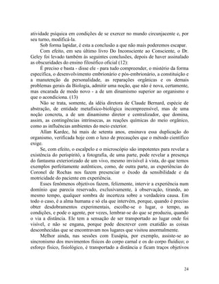atividade psíquica em condições de se exercer no mundo circunjacente e, por
seu turno, modificá-la.
     Sob forma lapidar, é esta a conclusão a que não mais poderemos escapar.
     Com efeito, em seu último livro Do Inconsciente ao Consciente, o Dr.
Geley foi levado também às seguintes conclusões, depois de haver assinalado
as obscuridades do ensino filosófico oficial (12):
     É preciso e basta - disse ele - para tudo compreender, o mistério da forma
específica, o desenvolvimento embrionário e pós-embrionário, a constituição e
a manutenção da personalidade, as reparações orgânicas e os demais
problemas gerais da Biologia, admitir uma noção, que não é nova, certamente,
mas encarada de modo novo - a de um dinamismo superior ao organismo e
que o acondiciona. (13)
     Não se trata, somente, da idéia diretora de Claude Bernard, espécie de
abstração, de entidade metafísico-biológica incompreensível, mas de uma
noção concreta, a de um dinamismo diretor e centralizador, que domina,
assim, as contingências intrínsecas, as reações químicas do meio orgânico,
como as influências ambientes do meio exterior.
     Allan Kardec, há mais de setenta anos, ensinava essa duplicação do
organismo, verificada hoje com o luxo de precauções que o método científico
exige.
     Se, com efeito, o escalpelo e o microscópio são impotentes para revelar a
existência do perispíritó, a fotografia, de uma parte, pode revelar a presença
do fantasma exteriorizado de um vivo, mesmo invisível à vista, do que temos
exemplos perfeitamente autênticos, como, de outra parte, as experiências do
Coronel de Rochas nos fazem presenciar o êxodo da sensibilidade e da
motricidade do paciente em experiência.
     Esses fenômenos objetivos fazem, felizmente, intervir a experiência num
domínio que parecia reservado, exclusivamente, à observação, tirando, ao
mesmo tempo, qualquer sombra de incerteza sobre a verdadeira causa. Em
todo o caso, é a alma humana e só ela que intervém, porque, quando é preciso
obter desdobramentos experimentais, escolhe-se o lugar, o tempo, as
condições, e pode o agente, por vezes, lembrar-se do que se produziu, quando
o via a distância. Ele tem a sensação de ser transportado ao lugar onde foi
visível, e não se engana, porque pode descrever com exatidão as coisas
desconhecidas que se encontravam nos lugares que visitou anormalmente.
     Melhor ainda, nas sessões com Eusápia, por exemplo, assiste-se ao
sincronismo dos movimentos físicos do corpo carnal e os do corpo fluídico; o
esforço físico, fisiológico, é transportado a distância e ficam traços objetivos



                                                                             24
 