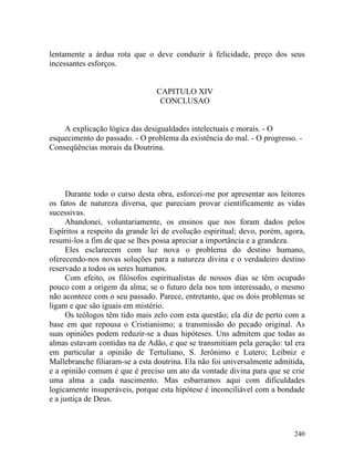 lentamente a árdua rota que o deve conduzir à felicidade, preço dos seus
incessantes esforços.


                                CAPITULO XIV
                                 CONCLUSAO


    A explicação lógica das desigualdades intelectuais e morais. - O
esquecimento do passado. - O problema da existência do mal. - O progresso. -
Conseqüências morais da Doutrina.




      Durante todo o curso desta obra, esforcei-me por apresentar aos leitores
os fatos de natureza diversa, que pareciam provar cientificamente as vidas
sucessivas.
      Abandonei, voluntariamente, os ensinos que nos foram dados pelos
Espíritos a respeito da grande lei de evolução espiritual; devo, porém, agora,
resumi-los a fim de que se lhes possa apreciar a importância e a grandeza.
      Eles esclarecem com luz nova o problema do destino humano,
oferecendo-nos novas soluções para a natureza divina e o verdadeiro destino
reservado a todos os seres humanos.
      Com efeito, os filósofos espiritualistas de nossos dias se têm ocupado
pouco com a origem da alma; se o futuro dela nos tem interessado, o mesmo
não acontece com o seu passado. Parece, entretanto, que os dois problemas se
ligam e que são iguais em mistério.
      Os teólogos têm tido mais zelo com esta questão; ela diz de perto com a
base em que repousa o Cristianismo; a transmissão do pecado original. As
suas opiniões podem reduzir-se a duas hipóteses. Uns admitem que todas as
almas estavam contidas na de Adão, e que se transmitiam pela geração: tal era
em particular a opinião de Tertuliano, S. Jerônimo e Lutero; Leibniz e
Mallebranche filiaram-se a esta doutrina. Ela não foi universalmente admitida,
e a opinião comum é que é preciso um ato da vontade divina para que se crie
uma alma a cada nascimento. Mas esbarramos aqui com dificuldades
logicamente insuperáveis, porque esta hipótese é inconciliável com a bondade
e a justiça de Deus.



                                                                          240
 