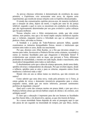 As provas clássicas referentes à demonstração da existência da causa
primária, o Espiritismo veio acrescentar uma nova, de alguma sorte
experimental, que resulta de nossas relações com os Espíritos desencarnados.
      O estudo das comunicações espíritas provou-nos, de maneira irrefutável,
que a situação da alma, depois da morte, é regida por uma lei de justiça
infalível, segundo a qual os seres se encontram em condições de existência,
que são rigorosamente determinadas por seu grau evolutivo e pelos esforços
que faz para melhorar.
      Nossas relações com o Além ensinaram-nos, ainda, que não existe
inferno, nem paraíso, mas que a lei moral impõe sanções inelutáveis àqueles
que a violaram, enquanto reserva a felicidade aos que se esforçaram por
praticar o bem, sob todas as formas.
      A bondade e a justiça do Todo-Poderoso parecem falhas, quando
examinamos as inúmeras desigualdades físicas, morais e intelectuais que
existem entre todos os seres, desde seu nascimento.
      Por que, diremos com Allan Kardec, se o fim que devemos atingir é o
mesmo para todos, favoreceria a Potência Divina certas criaturas, recusando a
outras as mesmas faculdades para que chegassem à felicidade futura? É
evidentíssimo que existem entre as raças, que povoam a Terra, diferenças
profundas de mentalidade, e mesmo em cada nação, desde o nascimento, uma
incalculável desigualdade entre todos os indivíduos.
      E absolutamente certo que a alma da criança apresenta, desde tenra idade,
aptidões diversas e independentes da educação. Por que revelam alguns, desde
a infância, aptidões para as artes e para as ciências, enquanto outros ficam
medíocres e inferiores toda a vida?
      Donde vêm em uns as idéias inatas ou intuitivas, que não existem em
outros?
      Como admitir que uma alma nova, vinda pela primeira vez à Terra, já
esteja gafada de vícios e demonstre irresistíveis propensões para o crime,
enquanto outras, ainda que em meios inferiores, possuam sentimentos
perfeitos de dignidade e doçura?
      Qual será a sorte das crianças mortas em pouca idade, e por que cria a
Potência Infinita almas que devem habitar corpos de idiotas e de cretinos, sem
utilidade social?
      É claro que a educação é impotente para dar aos homens as faculdades
que lhes fazem falta, e ela desenvolve, apenas, as que eles trazem do berço.
      Se a nossa eternidade futura depende de uma só passagem aqui (o que
não passa de um segundo na imensidade do tempo), por que Deus, eterno,



                                                                           241
 