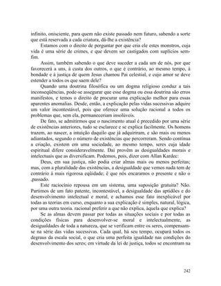 infinito, onisciente, para quem não existe passado nem futuro, sabendo a sorte
que está reservada a cada criatura, dá-lhe a existência?
     Estamos com o direito de perguntar por que cria ele estes monstros, cuja
vida é uma série de crimes, e que devem ser castigados com suplícios sem-
fim.
     Assim, também sabendo o que deve suceder a cada um de nós, por que
favorecerá a uns, à custa dos outros, o que é contrário, ao mesmo tempo, à
bondade e à justiça de quem Jesus chamou Pai celestial, e cujo amor se deve
estender a todos os que saem dele?
     Quando uma doutrina filosófica ou um dogma religioso conduz a tais
inconseqüências, pode-se assegurar que esse dogma ou essa doutrina são erros
manifestos, e temos o direito de procurar uma explicação melhor para essas
aparentes anomalias. Desde, então, a explicação pelas vidas sucessivas adquire
um valor incontestável, pois que oferece uma solução racional a todos os
problemas que, sem ela, permaneceriam insolúveis.
     De fato, se admitirmos que o nascimento atual é precedido por uma série
de existências anteriores, tudo se esclarece e se explica facilmente. Os homens
trazem, ao nascer, a intuição daquilo que já adquiriram, e são mais ou menos
adiantados, segundo o número de existências que percorreram. Sendo contínua
a criação, existem em uma sociedade, ao mesmo tempo, seres cuja idade
espiritual difere consideravelmente. Dai provêm as desigualdades morais e
intelectuais que as diversificam. Podemos, pois, dizer com Allan Kardec:
     Deus, em sua justiça, não podia criar almas mais ou menos perfeitas;
mas, com a pluralidade das existências, a desigualdade que vemos nada tem de
contrário à mais rigorosa eqüidade; ë que nós encaramos o presente e não o
,passado.
     Este raciocínio repousa em um sistema, uma suposição gratuita? Não.
Partimos de um fato patente, incontestável, a desigualdade das aptidões e do
desenvolvimento intelectual e moral, e achamos esse fato inexplicável por
todas as teorias em curso, enquanto a sua explicação é simples, natural, lógica,
por uma outra teoria. racional preferir a que não explica, àquela que explica?
     Se as almas devem passar por todas as situações sociais e por todas as
condições físicas para desenvolver-se moral e intelectualmente, as
desigualdades de toda a natureza, que se verificam entre os seres, compensam-
se na série das vidas sucessivas. Cada qual, há seu tempo, ocupará todos os
degraus da escala social, o que cria uma perfeita igualdade nas condições do
desenvolvimento dos seres; em virtude da lei de justiça, todos se encontram na




                                                                            242
 