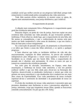 condição social que melhor convém ao seu progresso individual, porque todo
renascimento é condicionado pelas conseqüências das vidas anteriores.
     Toda falta acarreta efeitos inelutáveis; já mostrei como se opera, de
alguma sorte automaticamente, essa justiça distributiva, que é infalível.

                           O esquecimento do passado

     A objeção mais comumente feita a Palingenesia é o esquecimento quase
geral das existências anteriores.
     Pareceria ilógico, no ponto de vista da justiça, fazer-nos expiar em uma
existência falta cometidas nas vidas passadas, de que tivéssemos perdido a
lembrança. É bom observar, desde logo, que o esquecimento de uma falta, não
lhe atenua as conseqüências, e que o conhecimento da mesma seria para
muitos um fardo insuportável e uma causa de desânimo, o que nos tiraria a
força de lutar para o nosso soerguimento.
     Se a renovação do passado fosse geral, ela perpetuaria os dissentimentos
e os ódios que foram a causa das faltas anteriores, e se oporia a qualquer
progresso.
     E bom observar que todos os incidentes infelizes da vida não são,
necessariamente, expiações de faltas anteriores. As provas são condições
indispensáveis para obrigar-nos a vencer nosso egoísmo e desenvolver as
faculdades ou as virtudes que nos fazem falta. Aliás, o esquecimento do
passado não é absoluto nem permanente. Já vimos os casos em que se
conservou a memória das existências passadas.
     Em certo grau de elevação, encontramos, no Espaço, entre duas
encarnações, a lembrança de nossas vidas anteriores, e isto nos permite
conhecer melhor o que nos falta ainda para elevar-nos na hierarquia dos
Espíritos, desenvolvendo os predicados intelectuais e morais que estão em
gérmen em nossa consciência e cujo desabrochar deve conduzir-nos aos mais
altos cimos da Espiritualidade. Essa visão panorâmica de nossa evolução
espiritual dá-nos o sentimento da identidade e da perpetuidade de nosso ser
espiritual.
     O olvido dos incidentes de nossas vidas anteriores é necessário para que
possamos abandonar mais facilmente os erros e preconceitos adquiridos. A
justiça, entretanto, exige que resgatemos nossas faltas, quando as houvermos
cometido conscientemente. Eis por que diz o Dr. Geley:




                                                                         243
 