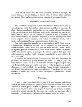 Cada um de nossos atos, de nossos trabalhos, de nossos esforços, de
nossas penas, de nossas alegrias, de nossos erros, de nossas faltas, tem uma
repercussão fatal, reações mentais em uma ou outra de nossas existências.

                         O problema da existência do mal

      Se o Espiritismo conquistou milhões de adeptos no mundo inteiro, não foi
somente porque traz à Humanidade a demonstração científica da existência da
alma e da sua imortalidade, mas também porque propõe soluções lógicas para
todos os enigmas que as religiões ou as filosofias não puderam resolver até
então. Não se contenta ele em consolar aqueles que a tristeza de perder os
seres amados reduzira ao desespero, responde às nossas interrogações sobre
nossas origens e nossos destinos, com teorias concordantes, assim, com a
justiça e a bondade de Deus, e com as exigências da Ciência.
      Que mais angustiosa questão que a existência do mal? Como um ser
todo-poderoso deixa-lo-ia subsistir, se só depende de sua vontade o
desaparecimento desse mal? Por que os bens naturais, saúde, força,
inteligência, parecem distribuídos ao acaso, assim como a fortuna e as honras,
sendo, até, muitas vezes, o apanágio dos menos dignos? Por que essas
calamidades que assolam regiões inteiras, mergulhando na dor milhares de
seres inocentes?
      A doutrina das vidas múltiplas faz-nos entrever uma parte da solução do
problema. Se voltarmos grande número de vezes a Terra, o jogo das
reencarnações colocar-nos-á, sucessivamente, em todas as posições possíveis,
e a desigualdade real, que existe para uma só vida, compensa-se, quando
abraçamos a multiplicidade das condições físicas, morais, intelectuais e
sociais que alternativamente temos ocupado aqui. O que havia de arbitrário
desaparece, desde que todos os seres inteligentes experimentam provas
semelhantes.

                                   O progresso

     O mal já não é uma fatalidade inelutável de que não nos poderíamos
libertar; ele aparece como um aguilhão, como uma necessidade destinada a
compelir o homem para a estrada do progresso. Apesar dos sofismas dos
retóricos, o progresso não é uma utopia. A existência do homem, na época
quaternária, errante através das florestas, ou vivendo nas cavernas, não é
comparável à do mais miserável camponês de nossos modernos países.



                                                                          244
 
