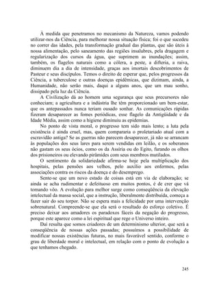 À medida que penetramos no mecanismo da Natureza, vamos podendo
utilizar-nos da Ciência, para melhorar nossa situação física; foi o que sucedeu
no correr das idades, pela transformação gradual das plantas, que são úteis à
nossa alimentação, pelo saneamento das regiões insalubres, pela dragagem e
regularização dos cursos da água, que suprimem as inundações; assim,
também, os flagelos naturais como a cólera, a peste, a difteria, a raiva,
diminuem dia a dia de intensidade, graças aos imortais descobrimentos de
Pasteur e seus discípulos. Temos o direito de esperar que, pelos progressos da
Ciência, a tuberculose e outras doenças epidêmicas, que dizimam, ainda, a
Humanidade, não serão mais, daqui a alguns anos, que um mau sonho,
dissipado pela luz da Ciência.
      A Civilização dá ao homem uma segurança que seus precursores não
conheciam; a agricultura e a indústria lhe têm proporcionado um bem-estar,
que os antepassados nunca teriam ousado sonhar. As comunicações rápidas
fizeram desaparecer as fomes periódicas, esse flagelo da Antigüidade e da
Idade Média, assim como a higiene diminuiu as epidemias.
      No ponto de vista moral, o progresso tem sido mais lento; a luta pela
existência é ainda cruel, mas, quem compararia o proletariado atual com a
escravidão antiga? Se as guerras não parecem desaparecer, já não se arrancam
às populações dos seus lares para serem vendidas em leilão, e os soberanos
não gastam os seus ócios, como os da Assíria ou do Egito, furando os olhos
dos prisioneiros ou elevando pirâmides com seus membros mutilados.
      O sentimento da solidariedade afirma-se hoje pela multiplicação dos
hospitais, pelas pensões aos velhos, pelo auxílio aos enfermos, pelas
associações contra os riscos da doença e do desemprego.
      Sente-se que um novo estado de coisas está em via de elaboração; se
ainda se acha rudimentar e defeituoso em muitos pontos, é de crer que vá
tomando vôo. A evolução para melhor surge como conseqüência da elevação
intelectual da massa social, que a instrução, liberalmente distribuída, começa a
fazer sair do seu torpor. Não se espera mais a felicidade por uma intervenção
sobrenatural. Compreende-se que ela será o resultado do esforço coletivo. É
preciso deixar aos amadores os paradoxos fáceis da negação do progresso,
porque este aparece como a lei espiritual que rege o Universo inteiro.
      Daí resulta que somos criadores de um determinismo ulterior, que será a
conseqüência de nossas ações passadas; possuímos a possibilidade de
modificar nossas existências futuras, no mais favorável sentido, conforme o
grau de liberdade moral e intelectual, em relação com o ponto de evolução a
que tenhamos chegado.



                                                                            245
 