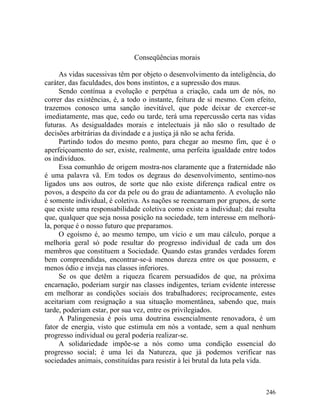 Conseqüências morais

     As vidas sucessivas têm por objeto o desenvolvimento da inteligência, do
caráter, das faculdades, dos bons instintos, e a supressão dos maus.
     Sendo contínua a evolução e perpétua a criação, cada um de nós, no
correr das existências, é, a todo o instante, feitura de si mesmo. Com efeito,
trazemos conosco uma sanção inevitável, que pode deixar de exercer-se
imediatamente, mas que, cedo ou tarde, terá uma repercussão certa nas vidas
futuras. As desigualdades morais e intelectuais já não são o resultado de
decisões arbitrárias da divindade e a justiça já não se acha ferida.
     Partindo todos do mesmo ponto, para chegar ao mesmo fim, que é o
aperfeiçoamento do ser, existe, realmente, uma perfeita igualdade entre todos
os indivíduos.
     Essa comunhão de origem mostra-nos claramente que a fraternidade não
é uma palavra vã. Em todos os degraus do desenvolvimento, sentimo-nos
ligados uns aos outros, de sorte que não existe diferença radical entre os
povos, a despeito da cor da pele ou do grau de adiantamento. A evolução não
é somente individual, é coletiva. As nações se reencarnam por grupos, de sorte
que existe uma responsabilidade coletiva como existe a individual; daí resulta
que, qualquer que seja nossa posição na sociedade, tem interesse em melhorá-
la, porque é o nosso futuro que preparamos.
     O egoísmo é, ao mesmo tempo, um vício e um mau cálculo, porque a
melhoria geral só pode resultar do progresso individual de cada um dos
membros que constituem a Sociedade. Quando estas grandes verdades forem
bem compreendidas, encontrar-se-á menos dureza entre os que possuem, e
menos ódio e inveja nas classes inferiores.
     Se os que detêm a riqueza ficarem persuadidos de que, na próxima
encarnação, poderiam surgir nas classes indigentes, teriam evidente interesse
em melhorar as condições sociais dos trabalhadores; reciprocamente, estes
aceitariam com resignação a sua situação momentânea, sabendo que, mais
tarde, poderiam estar, por sua vez, entre os privilegiados.
     A Palingenesia é pois uma doutrina essencialmente renovadora, é um
fator de energia, visto que estimula em nós a vontade, sem a qual nenhum
progresso individual ou geral poderia realizar-se.
     A solidariedade impõe-se a nós como uma condição essencial do
progresso social; é uma lei da Natureza, que já podemos verificar nas
sociedades animais, constituídas para resistir à lei brutal da luta pela vida.



                                                                          246
 