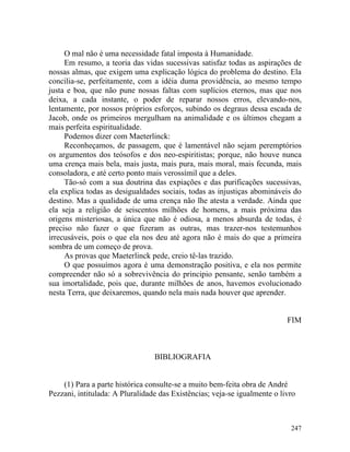 O mal não é uma necessidade fatal imposta à Humanidade.
     Em resumo, a teoria das vidas sucessivas satisfaz todas as aspirações de
nossas almas, que exigem uma explicação lógica do problema do destino. Ela
concilia-se, perfeitamente, com a idéia duma providência, ao mesmo tempo
justa e boa, que não pune nossas faltas com suplícios eternos, mas que nos
deixa, a cada instante, o poder de reparar nossos erros, elevando-nos,
lentamente, por nossos próprios esforços, subindo os degraus dessa escada de
Jacob, onde os primeiros mergulham na animalidade e os últimos chegam a
mais perfeita espiritualidade.
     Podemos dizer com Maeterlinck:
     Reconheçamos, de passagem, que é lamentável não sejam peremptórios
os argumentos dos teósofos e dos neo-espiritistas; porque, não houve nunca
uma crença mais bela, mais justa, mais pura, mais moral, mais fecunda, mais
consoladora, e até certo ponto mais verossímil que a deles.
     Tão-só com a sua doutrina das expiações e das purificações sucessivas,
ela explica todas as desigualdades sociais, todas as injustiças abomináveis do
destino. Mas a qualidade de uma crença não lhe atesta a verdade. Ainda que
ela seja a religião de seiscentos milhões de homens, a mais próxima das
origens misteriosas, a única que não é odiosa, a menos absurda de todas, é
preciso não fazer o que fizeram as outras, mas trazer-nos testemunhos
irrecusáveis, pois o que ela nos deu até agora não é mais do que a primeira
sombra de um começo de prova.
     As provas que Maeterlinck pede, creio tê-las trazido.
     O que possuímos agora é uma demonstração positiva, e ela nos permite
compreender não só a sobrevivência do principio pensante, senão também a
sua imortalidade, pois que, durante milhões de anos, havemos evolucionado
nesta Terra, que deixaremos, quando nela mais nada houver que aprender.


                                                                           FIM



                                 BIBLIOGRAFIA


    (1) Para a parte histórica consulte-se a muito bem-feita obra de André
Pezzani, intitulada: A Pluralidade das Existências; veja-se igualmente o livro



                                                                            247
 