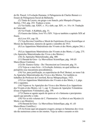 do Dr. Pascal: A Evolução Humana; A Palingenesia de Charles Bonnet e o
Ensaio de Palingenesia Social de Ballanche.
     (2) Timée de Locres, em grego e em francês, pelo Marquês d'Argens.
Berlim, 1763, pág. 252. Traduzo o texto.
     (3) Ver Isafas, cap. XXIV, v. 19, e dob, cap. XIV, vv. 10 e 14. Tradução
de Ostervald.
     (4) Ver Frank: A Kabbala, pág. 51.
     (5) Guerra das Gálias, livro VI e XIV. Veja-se também o capitulo XIX ad
finem.
     (6) Livro XV, cap. IX.
     (7) Veja Revista Científica e Moral do Espiritismo (Eevue Scientifique et
Moraie du Spiritisme), números de agosto e setembro de 1913.
     (8) Les Apparitions Matérialisées des Vivants et des Morts, página 266, t.
I.
     (9) Les Apparitions Matérialisées dos Vivants et des Morts, t. I, pág. 275.
(As Aparições Materializadas dos Vivos e dos Mortos.)
     (10) As Aparições Materializadas, pãg. 400.
     (11) Durand de Gros - Le Merveilleux Scientifique, pág. 148 (O
Maravilhoso Cientista).
     (12) Dr. Gustave Geley - De 1'Inconscient au Conscient, pág. 51.
     (13) Veja-se o meu livro - A Evolução Anímica, no qual atribuo ao
perispírito esse mecanismo psicodinâmico.
     (14) Ver, para justificação, as experiências do Prof. Bottazi, no tomo I de
As Aparições Materializadas dos Vivos e dos Mortos. Ver também os
trabalhos do Professor de Crawford, Revue Métapsychique, 1921.
     (15) Les Apparitions Matérialisées dos Vivants et dos Morte, t. I, págs.
452 e seguintes.
     (16) Vejam-se As Aparições dos Vivos e dos Mortos (Les Apparitions
dos Vivants et dos Morts), vol. 1, cap. V; Ensaios de Aparições Voluntárias
(Essas d'Apparitions Volontalres), pág. 199.
     (17) Chama-se agente aquele de quem se vê o fantasma e percipientes
aquele que percebe a visão.
     (18) Ver os três volumes de C. Flammarion - La Mort et son Mystère (A
Morte e seu Mistério).
     (19) Durand de Gros - Le Merveilleux Solentifique, pág. 61. (O
Maravilhoso Científico.)
     (19-A) Existe aqui um pequeno exagero, porque os fantasmas dos vivos
são tão numerosos como os dos mortos. Veja-se sobre o assunto os três



                                                                             248
 