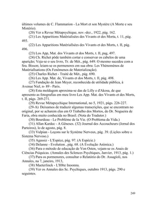 últimos volumes de C. Flammarion - La Mort et son Mystère (A Morte e seu
Mistério).
       (20) Ver a Revue Métapsychique, nov.-dez., 1922, pág. 162.
       (21) Les Apparitions Matérialisées des Vivants et des Morta, t. 11, pág.
493.
       (22) Les Apparitions Matériallsées des Vivants et des Morts, t. II, pág.
496.
       (23) Los App, Mat. dos Vivants et dos Morts, t. II, pag, 497.
       (24) Ch. Richet pôde também cortar e conservar os cabelos de uma
aparição; Veja-se o seu livro, Tr. de Mét., pág. 649. O mesmo sucedeu com a
Sra. Bisson; leiam-se os pormenores em sua obra: Les Yhénomènos de
Matériallsations (Os Fenômenos de Materialização).
       (25) Charles Richet - Traité de Mét., pág. 690.
       (26) Les App. Mat. de, Vivants et dos Morts, t. Il, pág. 498.
       (27) Fundação de Jean Meyer, reconhecida de utilidade pública, à
Avenue Niel, n- 89 - Paris.
       (28) Esta moldagem aproxima-se das de Lilly e d'Akosa, de que
apresento as fotografias em meu livro Les App. Mat. des Vivants et des Morts,
t. II, págs. 269-271.
       (29) Revue Métapsychique International, no 5, 1921, págs. 226-227.
       (29-A) Deixamos de traduzir algumas transcrições, que se encontram no
original, por se acharem elas em O Trabalho dos Mortos, do Dr. Nogueira de
Faria, obra muito conhecida no Brasil. (Nota do Tradutor.)
       (30) Bourdeau - Le Problème de Ia Vie. (O Problema da Vida.)
       (31) Allan Kardec - A Gêneses. (32) Journal des Accoucheurs (Jornal dos
Parteiros), lo de agosto, pág. 8.
       (33) Vulpian - Leçons sur le Système Nerveux, pág. 39. (Lições sobre o
Sistema Nervoso.)
       (35) Agassiz - L'Espèce, pág. 97. (A Espécie.)
       (34) Delanne - Evolution , pág. 68. (A Evolução Anímica.)
       (36) Para o método de educação de Von Osten, vejam-se os Anais de
Ciências Psíquicas. (Annales des Sclences Psychiques, Janvier, 1913, pág. 1.)
       (37) Para os pormenores, consultar o Relatório do Dr. Assagíoli, nos
Annales, na 7, janeiro, 1913,
       (38) Maeterlinck - L'H8te Inoonnu.
       (39) Ver os Annales des Sc. Psychiques, outubro 1913, págs. 290 e
seguintes.




                                                                           249
 