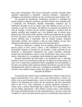 dessa ação extracorpórea. São móveis deslocados, pressões exercidas sobre
aparelhos registradores e, sobretudo - precioso resultado -, impressões e
moldagens, que permitem verificar, de visu, a natureza da causa atuante. (14)
      Em presença de semelhantes verificações, percebe-se a inanidade das
teorias católicas, ocultistas, teosóficas, que fazem intervir seres estranhos para
a explicação dos fenômenos. Quando Siemíradsky comprova que as
impressões deixadas no pó de sapato, pela mão fluídica de que se teve a
sensação, ou que foi vista operar, são idênticas aos desenhos da epiderme da
mão de Eusápia, é preciso possuir robusta imaginação e ausência total de
espírito científico para imaginar que é um demônio que se diverte nesse
pequeno jogo. Do mesmo modo, quando se obtém uma impressão da cavidade
do rosto, em gesso, como eu mesmo observei (15), não há necessidade das
coortes infernais para a explicação. Não há nenhum milagre, nenhuma
intervenção estranha, mas somente a ação do corpo fluídico, de que esses
fenômenos demonstram a existência com uma força Irresistível.
      Procura-se, realmente, a verdade, fora de qualquer idéia preconcebida, é
preciso seguir os fatos, passo a passo, e não multiplicar as causas sem
necessidade. Quando se encontra no ser humano a razão suficiente de um
fenômeno, é anticientifico interpretá-lo por causas estranhas, sobretudo
quando estas são hipotéticas, corno é o caso de demônios, anjos, restos, cascas
astrais, elementares, etc., ou qualquer outra entidade até agora imaginária.
      Ressalta diretamente da observação e da experiência que o indivíduo
humano é capaz, em circunstâncias especiais, de separar-se em duas partes: de
uma, vê-se o corpo físico, geralmente inerte, mergulhado em sono profundo, e
de outra, um segundo corpo, duplicata absoluta do primeiro, que age ao longe,
inteligentemente, donde se infere que a inteligência acompanha o sósia e que
este não é uma simples imagem virtual, uma efígie sem consciência.
                                  Aparições de defuntos

     O que há de mais notável é que o desdobramento se observa, tanto com as
pessoas perfeitamente vivas, como com as que estão prestes a morrer, ou,
enfim, com as que desapareceram, a mais ou menos tempo, de nosso mundo
objetivo. Os fantasmas dos mortos são tão numerosos, tão bem observados
como os dos vivos. Têm, exatamente, as mesmas aparências exteriores e,
muitas vezes, a mesma objetividade que o duplo dos vivos materializados, o
que nos obriga, logicamente, a lhes atribuir a mesma causa: a alma humana;
daí resulta, peremptoriamente, um fato importantíssimo, o de que a morte não
a aniquila. E a prova da sobrevivência que nos é revelada pela observação dos



                                                                               25
 