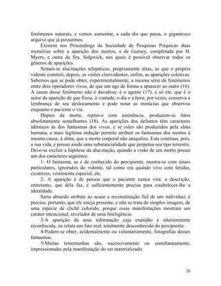 fenômenos naturais, e vemos aumentar, a cada dia que passa, o gigantesco
arquivo que já possuímos.
     Existem nos Proceedings da Sociedade de Pesquisas Psíquicas duas
memórias sobre a aparição dos mortos, a de Gurney, completada por H.
Myers, e outra da Sra. Sidgwick, nas quais é possível observar todos os
gêneros de aparições.
     Notam-se alucinações telepáticas, propriamente ditas, as que o próprio
vidente constrói; depois, as visões clarividentes; enfim, as aparições coletivas.
Sabemos que se pode obter, experimentalmente, a mesma série de fenômenos
entre dois operadores vivos, de que um age de forma a aparecer ao outro (16).
A causa desse fenômeno não é duvidosa: é o agente (17), e só ele, que é o
autor da aparição de que fixou, à vontade, o dia e a hora; por vezes, conserva a
lembrança de seu deslocamento e pode notar as minúcias que observou
enquanto o paciente o via.
     Depois da morte, repito-o com insistência, produzem-se fatos
absolutamente semelhantes (18). As aparições dos defuntos têm caracteres
idênticos às dos fantasmas dos vivos, e se estes são produzidos pela alma
humana, a mais legítima indução permite atribuir os fantasmas dos mortos à
mesma causa, à alma, que a morte corporal não aniquilou. Esta continua, pois,
a sua vida, e possui ainda uma substancialidade que perpetua seu tipo terrestre.
Deve-se excluir a hipótese da alucinação, quando a visão de um morto possui
um dos caracteres seguintes:
     1- O fantasma, se é de conhecido do percipiente, mostra-se com sinais
particulares, ignorados do vidente, tal como era quando vivo com feridas,
cicatrizes, vestimenta especial, etc.
     2- A aparição é de pessoa que o paciente nunca vira: a descrição,
entretanto, que dela faz, é suficientemente precisa para estabelecer-lhe a
identidade.
     Seria absurdo atribuir ao acaso a reconstituição fiel de um indivíduo; é
preciso, portanto, que ele esteja presente, e não se trata de simples imagem, de
uma espécie de clichê colorido, porque essas manifestações mostram um
caráter intencional, revelador de uma Inteligência.
     3-A aparição dá uma informação cuja exatidão é ulteriormente
reconhecida, ou relata um fato real, totalmente desconhecido do percipiente.
     4-Podem-se obter, acidentalmente ou voluntariamente, fotografias desses
fantasmas.
     5-Muitas testemunhas são, sucessivamente ou simultaneamente,
impressionadas pela manifestação do ser materializado.



                                                                              26
 