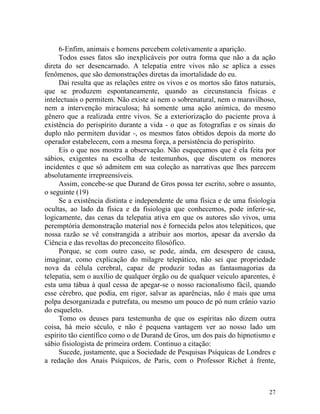 6-Enfim, animais e homens percebem coletivamente a aparição.
     Todos esses fatos são inexplicáveis por outra forma que não a da ação
direta do ser desencarnado. A telepatia entre vivos não se aplica a esses
fenômenos, que são demonstrações diretas da imortalidade do eu.
     Dai resulta que as relações entre os vivos e os mortos são fatos naturais,
que se produzem espontaneamente, quando as circunstancia físicas e
intelectuais o permitem. Não existe aí nem o sobrenatural, nem o maravilhoso,
nem a intervenção miraculosa; há somente uma ação anímica, do mesmo
gênero que a realizada entre vivos. Se a exteriorização do paciente prova à
existência do perispírito durante a vida - o que as fotografias e os sinais do
duplo não permitem duvidar -, os mesmos fatos obtidos depois da morte do
operador estabelecem, com a mesma força, a persistência do perispírito.
     Eis o que nos mostra a observação. Não esqueçamos que é ela feita por
sábios, exigentes na escolha de testemunhos, que discutem os menores
incidentes e que só admitem em sua coleção as narrativas que lhes parecem
absolutamente irrepreensíveis.
     Assim, concebe-se que Durand de Gros possa ter escrito, sobre o assunto,
o seguinte (19)
     Se a existência distinta e independente de uma física e de uma fisiologia
ocultas, ao lado da física e da fisiologia que conhecemos, pode inferir-se,
logicamente, das cenas da telepatia ativa em que os autores são vivos, uma
peremptória demonstração material nos é fornecida pelos atos telepáticos, que
nossa razão se vê constrangida a atribuir aos mortos, apesar da aversão da
Ciência e das revoltas do preconceito filosófico.
     Porque, se com outro caso, se pode, ainda, em desespero de causa,
imaginar, como explicação do milagre telepático, não sei que propriedade
nova da célula cerebral, capaz de produzir todas as fantasmagorias da
telepatia, sem o auxílio de qualquer órgão ou de qualquer veiculo aparentes, é
esta uma tábua à qual cessa de apegar-se o nosso racionalismo fácil, quando
esse cérebro, que podia, em rigor, salvar as aparências, não é mais que uma
polpa desorganizada e putrefata, ou mesmo um pouco de pó num crânio vazio
do esqueleto.
     Tomo os deuses para testemunha de que os espíritas não dizem outra
coisa, há meio século, e não é pequena vantagem ver ao nosso lado um
espírito tão científico como o de Durand de Gros, um dos pais do hipnotismo e
sábio fisiologista de primeira ordem. Continuo a citação:
     Sucede, justamente, que a Sociedade de Pesquisas Psíquicas de Londres e
a redação dos Anais Psíquicos, de Paris, com o Professor Richet à frente,



                                                                            27
 