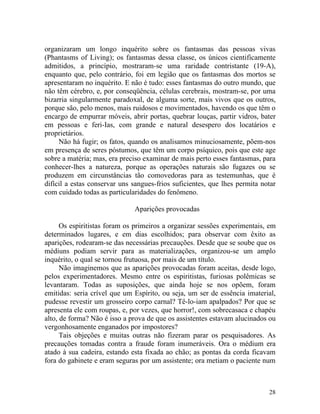 organizaram um longo inquérito sobre os fantasmas das pessoas vivas
(Phantasms of Living); os fantasmas dessa classe, os únicos cientificamente
admitidos, a princípio, mostraram-se uma raridade contristante (19-A),
enquanto que, pelo contrário, foi em legião que os fantasmas dos mortos se
apresentaram no inquérito. E não é tudo: esses fantasmas do outro mundo, que
não têm cérebro, e, por conseqüência, células cerebrais, mostram-se, por uma
bizarria singularmente paradoxal, de alguma sorte, mais vivos que os outros,
porque são, pelo menos, mais ruidosos e movimentados, havendo os que têm o
encargo de empurrar móveis, abrir portas, quebrar louças, partir vidros, bater
em pessoas e feri-Ias, com grande e natural desespero dos locatários e
proprietários.
     Não há fugir; os fatos, quando os analisamos minuciosamente, põem-nos
em presença de seres póstumos, que têm um corpo psíquico, pois que este age
sobre a matéria; mas, era preciso examinar de mais perto esses fantasmas, para
conhecer-lhes a natureza, porque as operações naturais são fugazes ou se
produzem em circunstâncias tão comovedoras para as testemunhas, que é
difícil a estas conservar uns sangues-frios suficientes, que lhes permita notar
com cuidado todas as particularidades do fenômeno.

                              Aparições provocadas

      Os espiritistas foram os primeiros a organizar sessões experimentais, em
determinados lugares, e em dias escolhidos; para observar com êxito as
aparições, rodearam-se das necessárias precauções. Desde que se soube que os
médiuns podiam servir para as materializações, organizou-se um amplo
inquérito, o qual se tornou frutuosa, por mais de um título.
      Não imaginemos que as aparições provocadas foram aceitas, desde logo,
pelos experimentadores. Mesmo entre os espiritistas, furiosas polêmicas se
levantaram. Todas as suposições, que ainda hoje se nos opõem, foram
emitidas: seria crível que um Espírito, ou seja, um ser de essência imaterial,
pudesse revestir um grosseiro corpo carnal? Tê-lo-iam apalpados? Por que se
apresenta ele com roupas, e, por vezes, que horror!, com sobrecasaca e chapéu
alto, de forma? Não é isso a prova de que os assistentes estavam alucinados ou
vergonhosamente enganados por impostores?
      Tais objeções e muitas outras não fizeram parar os pesquisadores. As
precauções tomadas contra a fraude foram inumeráveis. Ora o médium era
atado à sua cadeira, estando esta fixada ao chão; as pontas da corda ficavam
fora do gabinete e eram seguras por um assistente; ora metiam o paciente num



                                                                            28
 