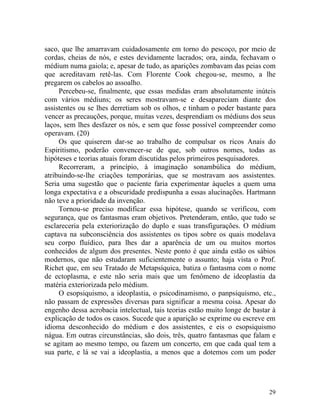 saco, que lhe amarravam cuidadosamente em torno do pescoço, por meio de
cordas, cheias de nós, e estes devidamente lacrados; ora, ainda, fechavam o
médium numa gaiola; e, apesar de tudo, as aparições zombavam das peias com
que acreditavam retê-las. Com Florente Cook chegou-se, mesmo, a lhe
pregarem os cabelos ao assoalho.
     Percebeu-se, finalmente, que essas medidas eram absolutamente inúteis
com vários médiuns; os seres mostravam-se e desapareciam diante dos
assistentes ou se lhes derretiam sob os olhos, e tinham o poder bastante para
vencer as precauções, porque, muitas vezes, desprendiam os médiuns dos seus
laços, sem lhes desfazer os nós, e sem que fosse possível compreender como
operavam. (20)
     Os que quiserem dar-se ao trabalho de compulsar os ricos Anais do
Espiritismo, poderão convencer-se de que, sob outros nomes, todas as
hipóteses e teorias atuais foram discutidas pelos primeiros pesquisadores.
     Recorreram, a princípio, à imaginação sonambúlica do médium,
atribuindo-se-lhe criações temporárias, que se mostravam aos assistentes.
Seria uma sugestão que o paciente faria experimentar àqueles a quem uma
longa expectativa e a obscuridade predispunha a essas alucinações. Hartmann
não teve a prioridade da invenção.
     Tornou-se preciso modificar essa hipótese, quando se verificou, com
segurança, que os fantasmas eram objetivos. Pretenderam, então, que tudo se
esclareceria pela exteriorização do duplo e suas transfigurações. O médium
captava na subconsciência dos assistentes os tipos sobre os quais modelava
seu corpo fluídico, para lhes dar a aparência de um ou muitos mortos
conhecidos de algum dos presentes. Neste ponto é que ainda estão os sábios
modernos, que não estudaram suficientemente o assunto; haja vista o Prof.
Richet que, em seu Tratado de Metapsíquica, batiza o fantasma com o nome
de ectoplasma, e este não seria mais que um fenômeno de ideoplastia da
matéria exteriorizada pelo médium.
     O esopsiquismo, a ideoplastia, o psicodinamismo, o panpsiquismo, etc.,
não passam de expressões diversas para significar a mesma coisa. Apesar do
engenho dessa acrobacia intelectual, tais teorias estão muito longe de bastar à
explicação de todos os casos. Sucede que a aparição se exprime ou escreve em
idioma desconhecido do médium e dos assistentes, e eis o esopsiquismo
nágua. Em outras circunstâncias, são dois, três, quatro fantasmas que falam e
se agitam ao mesmo tempo, ou fazem um concerto, em que cada qual tem a
sua parte, e lá se vai a ideoplastia, a menos que a dotemos com um poder




                                                                            29
 