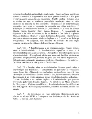 perturbações obnubila as faculdades intelectuais. - Como na Terra, também no
espaço a memória é fragmentária nos seres pouco evolvidos. - Ela pode
revelar-se, como aqui, pela ação magnética. - Ch Dr. Cailleu. - Estudos sobre
as sessões em que se produzem pretendidas revelações sobre as vidas
anteriores do paciente ou dos assistentes. - Dificuldades da experimentação
magnética para obter a regressão da memória das vidas anteriores: 1°
Simulação; 2° Personalidade fictícia; 3° Clarividência. - Os casos de Estevan
Marata, Gastin, Corniller, Henri Sausse, Bouvier. - A reencarnação na
Inglaterra. - As vidas sucessivas, do Sr. de Rochas. - Des Indes à la planète
Mars, do Professor Flournoy. O caso da Princesa Simandini. - Despertar das
lembranças durante o transe, ainda na Inglaterra. - O relatório do Príncipe
Wittgenstein. - O despertar, num paciente, da memória de uma língua
estranha, na Alemanha. - O caso do louco Suciac. - Resumo

     CAP. VIII - A hereditariedade e as crianças-prodígio. Alguns reparos
sobre a hereditariedade. - A hereditariedade específica é certa. - A
hereditariedade psicológica não existe. - As hipóteses dos sábios para explicar
a hereditariedade. - Exemplos de sábios que saíram de famílias inteiramente
ignorantes; reciprocamente, homens de gênio que têm filhos degenerados. -
Diferentes categorias entre as crianças-prodígio. - Os músicos. - Os pintores. -
Os sábios. - Os literatos. - Os poetas. - Os calculistas.

     CAP. IX - Estudos sobre as reminiscências. Reparos gerais sobre a
interpretação dos fenômenos. - Dificuldades no perscrutar as verdadeiras
causas de um fato. - Não se devem confundir as reminiscências com o já visto.
- Exemplos de clarividência durante o sono. - Esta, quando se revela, no correr
da existência, é um reminiscência de coisas percebidas durante a vida atual. -
O caso Berthelay e da senhora inglesa. - Reminiscências que parecem
provocadas pela visão de certos lugares. - As narrativas do Major Welesley,
do Clergyman. - Curiosa coincidência. - Reminiscência ou clarividência da
Sra. de Krappoff. - Recordações persistentes, durante a mocidade, de uma vida
anterior

      CAP. X - As recordações de vidas anteriores. Reminiscência certa
relativa ao século XVIII. - O despertar das lembranças da Sra. Katherine
Rates. - O caso de Laura Raynaud




                                                                              3
 