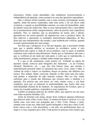 miraculoso. Enfim, certas identidades vêm estabelecer irresistivelmente a
independência da aparição, como acontece no caso das aparições espontâneas.
     Que a ciência oficial caminhe com a mais extrema circunspeção nessas
regiões, ainda tão pouco exploradas, nada mais justo; é de seu dever nada
aventurar, e esgotar as possibilidades naturais, ou como tal pretendidas, antes
de admitir causa tão imprevista. Mas os seus representantes têm o mau hábito
de se pronunciarem muito categoricamente, antes de possuir uma experiência
probante. Nós, os espíritas, que os precedemos de muito, têm o direito,
apoiando-nos em nosso passado, de espantar-nos com a jactância deles, de
lhes reprovar o ignorarem os resultados anteriormente adquiridos, de lhes
dizer que suas interpretações são erradas, o que acabarão por verificar, quando
tiverem experimentado por mais tempo.
     Sei bem que o progresso só se faz por degraus, que é necessário tempo
para que a opinião pública se acostume às novidades; assim, é sem
impaciência que espero a vinda de novos médiuns, com os quais se poderão
continuar esses notáveis descobrimentos. Desde que os fenômenos são reais e
que se verificam já um tanto por toda parte, é certo que se reproduzirão, e
então triunfaremos, porque a verdade acaba sempre por impor-se.
     É o que se dá, atualmente, como iremos ver. Voltando ao objeto do
presente estudo, notou-se pela fotografia dos fantasmas - os de Crookes,
Aksakof, Boutlerow, etc. -, que eles têm formas reais; que durante a
materialização possuem todos os caracteres dos seres vivos, como o talhe, o
volume do corpo e outros; os membros, braços ou pernas, são idênticos aos
nossos. Eles andam, falam, escrevem. Quando se lhes toma uma das mãos,
esta produz a impressão de mão humana comum. Não era isto, ainda,
suficiente para o estudo das diferenças que existem entre o médium e a
aparição. Era preciso que esta possa ser vista, muitas vezes, e em boas
condições, para que se notassem as particularidades que fazem dela uma
individualidade distinta da do médium. As experiências de Crookes, para só
tomar um exemplo autêntico, respondem a essas exigências.
     Lembro as próprias palavras do célebre sábio, que operava em sua casa,
com todas as portas fechadas. (21)
     Antes de terminar este artigo, desejo fazer conhecer algumas diferenças
que observei entre a Srta. Cook e Katz. A estatura de Katie é variável; vi-a, em
minha casa, com mais seis polegadas que a Srta. Cook. Ontem, à noite,
estando com os pés nus, tinha mais quatro polegadas e meia que a Srta, Cook.
Katie estava com o colo descoberto; a sua pele era perfeitamente doce ao
toque e à vista, enquanto que a Srta. Cook possui no pescoço uma cicatriz que,



                                                                             30
 
