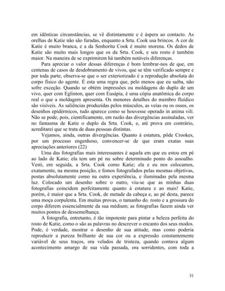 em idênticas circunstâncias, se vê distintamente e é áspera ao contacto. As
orelhas de Katie não são furadas, enquanto a Srta. Cook usa brincos. A cor de
Katie é muito branca, e a da Senhorita Cook é muito morena. Os dedos de
Katie são muito mais longos que os da Srta. Cook, e seu rosto é também
maior. Na maneira de se exprimirem há também notáveis diferenças.
     Para apreciar o valor dessas diferenças é bom lembrar-nos de que, em
centenas de casos de desdobramento de vivos, que se têm verificado sempre e
por toda parte, observa-se que o ser exteriorizado é a reprodução absoluta do
corpo físico do agente. É esta uma regra que, pelo menos que eu saiba, não
sofre exceção. Quando se obtém impressões ou moldagens do duplo de um
vivo, quer com Eglinton, quer com Eusápia, é uma cópia anatômica do corpo
real o que a moldagem apresenta. Os menores detalhes do membro fluídico
são visíveis. As saliências produzidas pelos músculos, as veias ou os ossos, os
desenhos epidérmicos, tudo aparece como se houvesse operado in anima vili.
Não se pode, pois, cientificamente, em razão das divergências assinaladas, ver
no fantasma de Katie o duplo da Srta. Cook, e, até prova em contrário,
acreditarei que se trata de duas pessoas distintas.
     Vejamos, ainda, outras divergências. Quanto à estatura, pôde Crookes,
por um processo engenhoso, convencer-se de que eram exatas suas
apreciações anteriores (22)
     Uma das fotografias mais interessantes é aquela em que eu estou em pé
ao lado de Katie; ela tem um pé nu sobre determinado ponto do assoalho.
Vesti, em seguida, a Srta. Cook como Katie; ela e eu nos colocamos,
exatamente, na mesma posição, e fomos fotografados pelas mesmas objetivas,
postas absolutamente como na outra experiência, e iluminadas pela mesma
luz. Colocado um desenho sobre o outro, viu-se que as minhas duas
fotografias coincidem perfeitamente quanto à estatura e ao mais! Katie,
porém, é maior que a Srta. Cook, de metade da cabeça e, ao pé desta, parece
uma moça corpulenta. Em muitas provas, o tamanho do. rosto e a grossura do
corpo diferem essencialmente da sua médium; as fotografias fazem ainda ver
muitos pontos de dessemelhança.
     A fotografia, entretanto, é tão impotente para pintar a beleza perfeita do
rosto de Katie, como o são as palavras no descrever o encanto dos seus modos.
Pode, é verdade, mostrar o desenho de sua atitude, mas como poderia
reproduzir a pureza brilhante de sua cor ou a expressão constantemente
variável de seus traços, ora velados de tristeza, quando contava algum
acontecimento amargo de sua vida passada, ora sorridentes, com toda a




                                                                            31
 