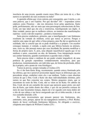 inocência de uma jovem, quando reunia meus filhos em torno de si, e lhes
narrava os episódios de suas aventuras na índia?
     A aparição afirma que viveu outrora, por conseguinte, que é morta, e, em
uma palavra, que é um Espírito. Por que duvidar? Ah! - respondem certos
cépticos como Flournoy - não nos deixemos levar pelas aparências. Katie
pode, perfeitamente, não ser mais que uma personagem subconsciente da Srta.
Cook, um tipo ideal que ela cria e exterioriza, transfigurando seu duplo. A
falar verdade, parece que os melhores críticos, ao tratarem das manifestações
espíritas - (com o devido respeito) -, perdem a tramontana.
     Seria preciso estabelecer, primeiro, que a transfiguração é um fenômeno
resultante da vontade do médium, coisa que nunca se provou. Porque o
espírito seja capaz de agir sobre a força psíquica, para lhe dar as aparências de
realidade, não se concluí que ele se pode modificar a si próprio. Um escultor
consegue manejar, à vontade, a argila com que fabrica homens ou animais,
mas, creio eu, não pensará nunca que essa faculdade lhe permita modificar a
forma do próprio nariz. É, pois, uma objeção injustificável aquela que vê no
médium o autor, consciente ou não, do fantasma. Essa interpretação mostra
seu caráter fantasista, quando examinamos a questão mais a fundo.
     Seria preciso dotar o médium de um poder criador inigualável, de uma
potência de geração espontânea verdadeiramente miraculosa, para que
produzisse, instantaneamente, um individuo que, de forma tão profunda, difere
de si próprio, sob o ponto de vista fisiológico.
     Vamos às provas, sempre tomadas a Crookes (23)
     Eu vi tão bem Katie King, recentemente, quando estava iluminada pela
luz elétrica, que me é possível acrescentar alguns traços às diferenças que, em
precedente artigo, estabeleci entre ela e sua médium. Tenho a mais absoluta
certeza de que a Srta. Cook e Katie são duas individualidades distintas, pelo
menos no que lhes concerne aos corpos. Muitos pequenos sinais, que se
encontram no rosto da Srta. Cook, não se vêem no de Katie. Os cabelos da
Srta. Cook são de um castanho tão escuro que parecem quase preto; um anel
dos de Katie, que tenho diante dos olhos, e que ela me permitiu cortasse do
meio de suas luxuriantes tranças, depois de o ter seguido com meus dedos até
o alto de sua cabeça e me haver assegurado que ele ai tinha nascido, é de um
rico castanho-dourado. (24)
     Por mais inverossímeis que possam parecer tais fenômenos, são,
entretanto, reais, porque, apesar de sua repugnância instintiva, o Prof. Richet,
depois de haver verificado fenômenos Idênticos, foi obrigado a escrever,
cinqüenta anos depois de William Crookes (25) :



                                                                              32
 