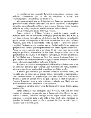 Os espíritas me têm censurado duramente essa palavra - absurdo, e não
puderam compreender que eu não me resignasse a aceitar, sem
constrangimento, a realidade de tais fenômenos.
     Mas, para conseguir que um fisiologista, um físico, um químico admitam
que saia do corpo humano uma forma que possui circulação, calor próprio e
músculos, que exala ácido carbônico, que pesa, que fala, que pensa, é preciso
pedir-lhe um esforço intelectual, verdadeiramente muito doloroso.
     Sim, é absurdo, mas pouco importa, é verdade.
     Assim, voltando a William Crookes, a aparição possuiu coração e
pulmões! Estes têm um mecanismo fisiológico que difere do da Srta. Cook, e,
sem fazer nenhuma suposição, de vê deduzir o que daí decorre naturalmente:
que se trata de dois organismos diferentes, estando um são e outro enfermo.
Pergunto, com toda a sinceridade, onde se acha o verdadeiro espírito
científico? Será com os que inventam as mais fantásticas hipóteses ou com os
que jamais vão além do que lhes permite verificar a mais rigorosa observação?
Parece-me que a resposta não é duvidosa. É mil vezes mais inverossímil
imaginar que Katie é uma criação da Srta. Cook, do que acreditar que ela é o
que ela mesmo diz ser, isto é, um Espírito. Verifiquei, eu próprio, em presença
do Prof. Richet, que o fantasma de Bien Boa exalava ácido carbônico, pois
que, soprando em um balão com uma solução de barita, produziu-se, diante de
nossos olhos, um precipitado de carbonato de barita.
     Se fossem necessárias outras provas da independência do fantasma, achá-
las-íamos nas conversas que Florence Cook mantinha com Katie, durante os
últimos tempos de sua mediunidade e no dia de sua última sessão.
     A menos que tenhamos que sustentar absurdos evidentes, como, por
exemplo, que se possa ser, ao mesmo tempo, consciente e inconsciente, e
estar, simultaneamente, no próprio corpo e em outro, com idéias inteiramente
diversas e com um caráter oposto ao que se possui, o final do relatório de
Crookes demonstra, com a mais poderosa evidência, que Katie era uma
individualidade distinta da médium e dos assistentes.
     Ouçamos a narrativa comovedora da última entrevista do Espírito com a
médium (26)
     Tendo terminado suas instruções, disse Crookes, Katie me fez entrar
consigo no gabinete e me permitiu que aí ficasse até o fim. Depois de haver
fechado a cortina, conversou comigo durante algum tempo ainda; depois
atravessou o aposento para ir até onde a Srta. Cook jazia inanimada no
assoalho. Inclinando-se sobre ela, Katie tocou-a e lhe disse: Acorde, Florence.
É preciso que eu a deixe agora.



                                                                            33
 