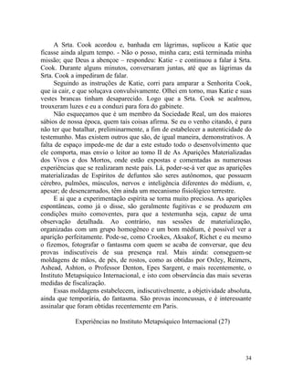 A Srta. Cook acordou e, banhada em lágrimas, suplicou a Katie que
ficasse ainda algum tempo. - Não o posso, minha cara; está terminada minha
missão; que Deus a abençoe – respondeu: Katie - e continuou a falar à Srta.
Cook. Durante alguns minutos, conversaram juntas, até que as lágrimas da
Srta. Cook a impediram de falar.
      Seguindo as instruções de Katie, corri para amparar a Senhorita Cook,
que ia cair, e que soluçava convulsivamente. Olhei em torno, mas Katie e suas
vestes brancas tinham desaparecido. Logo que a Srta. Cook se acalmou,
trouxeram luzes e eu a conduzi para fora do gabinete.
      Não esqueçamos que é um membro da Sociedade Real, um dos maiores
sábios de nossa época, quem tais coisas afirma. Se eu o venho citando, é para
não ter que batalhar, preliminarmente, a fim de estabelecer a autenticidade do
testemunho. Mas existem outros que são, de igual maneira, demonstrativos. A
falta de espaço impede-me de dar a este estudo todo o desenvolvimento que
ele comporta, mas envio o leitor ao tomo II de As Aparições Materializadas
dos Vivos e dos Mortos, onde estão expostas e comentadas as numerosas
experiências que se realizaram neste país. Lá, poder-se-á ver que as aparições
materializadas de Espíritos de defuntos são seres autônomos, que possuem
cérebro, pulmões, músculos, nervos e inteligência diferentes do médium, e,
apesar; de desencarnados, têm ainda um mecanismo fisiológico terrestre.
      E ai que a experimentação espírita se torna muito preciosa. As aparições
espontâneas, como já o disse, são geralmente fugitivas e se produzem em
condições muito comoventes, para que a testemunha seja, capaz de uma
observação detalhada. Ao contrário, nas sessões de materialização,
organizadas com um grupo homogêneo e um bom médium, é possível ver a
aparição perfeitamente. Pode-se, como Crookes, Aksakof, Richet e eu mesmo
o fizemos, fotografar o fantasma com quem se acaba de conversar, que deu
provas indiscutíveis de sua presença real. Mais ainda: conseguem-se
moldagens de mãos, de pés, de rostos, como as obtidas por Oxley, Reimers,
Ashead, Ashton, o Professor Denton, Epes Sargent, e mais recentemente, o
Instituto Metapsíquico Internacional, e isto com observância das mais severas
medidas de fiscalização.
      Essas moldagens estabelecem, indiscutivelmente, a objetividade absoluta,
ainda que temporária, do fantasma. São provas inconcussas, e é interessante
assinalar que foram obtidas recentemente em Paris.

            Experiências no Instituto Metapsíquico Internacional (27)




                                                                           34
 