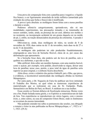 Uma prova de comparação feita com a parafina pura é negativa: o líquido
fica branco; a cor ligeiramente amarelada do ácido sulfúrico (amarelada pela
oxidação da cortiça que fecha o frasco) não é modificada.
     A prova é pois absoluta: as moldagens foram feitas com a nossa parafina
e durante a sessão.
     Podemos afirmá-lo categoricamente, apoiando-nos, não só nas
modalidades experimentais, nas precauções tomadas e no testemunho de
nossos sentidos, senão, ainda, na presença da cor azul, idêntica nos moldes e
no recipiente, na incorporação acidental de um grumo daquela cor no molde
do pé, e, enfim, na reação denunciadora da presença da colesterina. A pesada é
concordante.
     Obtiveram-se, ainda, duas moldagens de mãos, na sessão de 8 de
novembro de 1920, duas outras na de 11 de novembro, mais duas na de 27 e
na de 31 de dezembro.
     As moldagens não poderiam ter sido produzidas fraudulentamente,
empregando-se uma luva de borracha flexível, cheia de ar, por causa das
deformações que apresentaria.
     Se a borracha fosse dura, não poderia sair da luva de parafina, sem a
quebrar ou a deformar, o que não se deu.
     Mão artificial, feita sobre um membro humano, com uma matéria fusível,
como o açúcar, por exemplo, teria podido, dissolvendo-se nágua, deixar uma
luva de parafina; nesse caso, porém, o peso total da água de parafina seria
superior ao peso original, e o embuste ficaria descoberto.
     Além disso, existe o relatório dos peritos Gabrielli, pai e filho, que prova,
à evidência, a incontestável autenticidade das moldagens obtidas no Instituto
Metapsíquico.
     Por outra parte, o Dr. Nogueira de Faria fez publicar um livro intitulado
O Trabalho dos Mortos, no qual relata as numerosas experiências de
materialização que se realizaram em casa do Sr. Eurípedes Prado,
farmacêutico em Belém do Pará, no Brasil. A médium era a sua mulher.
     Essas sessões se fizeram debaixo de fiscalização minuciosa. Muitas vezes
era a Sra. Prado fechada numa gaiola, e os Espíritos se materializavam do lado
de fora. Tais experiências se reproduziram em vários lugares, com o mesmo
êxito, e, entre outros, na casa do compositor Ettore Bosio, onde os fenômenos
se revestiam da mesma intensidade.
     Não podendo estender-me sobre os pormenores das sessões, sou obrigado
a remeter o leitor às atas publicadas na Revoe Métapsychique, n °, 1922 e n °
1, 1923. (29-A)



                                                                               36
 