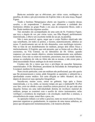 Basta-me assinalar que se obtiveram, por várias vezes, moldagens na
parafina, de mãos e pés provenientes do Espírito João e de uma moça, Raquel
Figner.
     Tendo o Instituto Metapsíquico aberto um inquérito a respeito dessas
sessões, a ele responderam 7 doutores, que afirmaram a realidade dos
fenômenos obtidos no grupo Prado e em casa do compositor Bosio, onde a
Sra. Prado também deu algumas sessões.
     Tais atestados são acompanhados de uma carta do Sr. Frederico Figner,
que teve a alegria de ver, por várias vezes, sua filha Raquel, perfeitamente
materializada, e obteve um excelente molde de seu pé, na parafina.
     Não é mais possível, agora, negar que o corpo fluídico objetivado não
seja semelhante, em todos os pontos, e mesmo, anatomicamente, idêntico ao
nosso. É positivamente um ser de três dimensões, com morfologia terrestre.
Não se trata de um desdobramento do médium, porque dele difere física e
intelectualmente. O Espírito, que está presente, que se forma sob os olhos dos
assistentes, na Vila Cármen, ou no laboratório do Dr. Gibier, quando
reaparece em nosso mundo objetivo, retoma instantaneamente seus atributos
terrestres. Estes não se criam no momento, preexistem, mas em estado latente,
porque as condições de vida no Além não são as nossas, e não existe para a
alma necessidades físicas análogas às do meio terrestre.
     Crookes não foi o único que teve o privilégio de auscultar fantasmas
materializados. O Dr. Hitchman, presidente da Sociedade de Antropologia de
Liverpool, também foi favorecido.
     Num círculo particular, com um médium não profissional, que não queria
que lhe pronunciassem o nome, pôde fotografar as aparições e submetê-las a
aprofundado exame médico. Em carta dirigida ao sábio Aksakof, diz ele,
depois de descrever suas operações fotográficas:
     Sucedia-me, muitas vezes, entrar no gabinete, logo após a forma
materializada, e a via, então, ao mesmo tempo em que o médium(M. B.).Por
esse fato, creio ter obtido a mais científica certeza possível, de que cada uma
daquelas formas era uma individualidade distinta do invólucro material do
médium, porque as examinei com o auxílio de vários instrumentos; nelas
verifiquei a existência da respiração e da circulação; medi-lhes a estatura, a
circunferência do corpo, tomei-lhes o peso, etc.
     As aparições tinham o ar nobre e gracioso, tanto no moral como no físico;
pareciam organizar-se gradualmente, às expensas de uma massa nebulosa, ao
passo que desapareciam instantaneamente, e de maneira absoluta.




                                                                            37
 