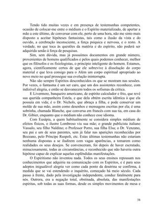 Tendo tido muitas vezes e em presença de testemunhas competentes,
ocasião de colocar-me entre o médium e o Espírito materializado, de apertar a
mão a este último, de conversar com ele, perto de uma hora, não me sinto mais
disposto a aceitar hipóteses fantasistas, tais como a ilusão da vista e do
ouvido, a cerebração inconsciente, a força psíquica e nervosa, e o resto. A
verdade, no que toca às questões da matéria e do espírito, não poderá ser
adquirida senão à força de pesquisas.
     Sim, sem dúvida, mas já possuímos documentos em grande número,
provenientes de homens qualificados e pelos quais podemos conhecer, melhor
que os filósofos e os fisiologistas, o princípio inteligente do homem. Estamos,
agora, cientificamente certos de que ele sobrevive à dissolução do corpo
material e que leva consigo para o Além um corpo espiritual apropriado ao
novo meio no qual prossegue sua evolução ininterrupta.
     Não são sempre Espíritos desconhecidos os que se mostram nas sessões.
Por vezes, o fantasma é um ser caro, que um dos assistentes reconhece, com
indizível alegria, e então se desvanecem todos os sofismas da crítica.
     E Livermore, banqueiro americano, de espírito calculador e frio, que revê
sua querida companheira Estela, e que dela obtém escrita idêntica à que ela
possuía em vida; é o Dr. Nichols, que abraça a filha, e pode conservar um
molde de sua mão, assim como desenhos e mensagens escritas por ela; é uma
sobrinha, chamada Blanche, que conversa em francês com sua tia, em casa do
Dr. Gibier, enquanto que o médium não conhece esse idioma.
     Com Eusápia, a quem habitualmente se considera simples médium de
efeitos físicos, o ilustre Lombroso viu sua mãe; o grande publicista italiano
Vassalo, seu filho Naldino; o Professor Porro, sua filha Elsa; o Dr. Venzano,
seu pai e um de seus parentes, sem já falar nas aparições reconhecidas por
Bozzano, pelo Príncipe Ruspoli, etc. Estas últimas testemunhas não estariam
nenhuma dispostas a se iludirem com vagas aparências, a tomarem como
realidades os seus desejos. Se convenceram, foi depois de haver escrutado,
minuciosamente, todas as circunstâncias, e reconhecido que não haveria outra
hipótese capaz de explicar aquelas esplêndidas manifestações.
     O Espiritismo não inventou nada. Todos os seus ensinos repousam nos
conhecimentos que adquiriu na comunicação com os Espíritos, e é para seus
adeptos inigualável alegria ver como cada ponto da doutrina se confirma, à
medida que se vai estendendo o inquérito, começado há meio século. Cada
passo à frente, dado pela investigação independente, conduz fatalmente para
nós. Outrora, era a negação total, obstinada, absoluta, das manifestações
espíritas, sob todas as suas formas, desde os simples movimentos de mesa e



                                                                            38
 