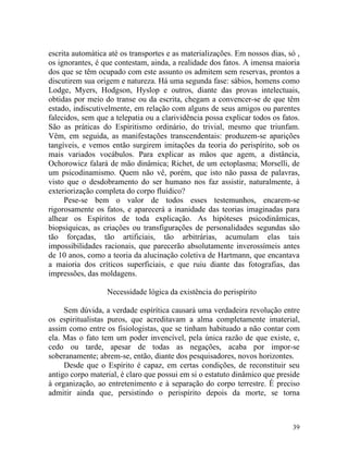 escrita automática até os transportes e as materializações. Em nossos dias, só ,
os ignorantes, é que contestam, ainda, a realidade dos fatos. A imensa maioria
dos que se têm ocupado com este assunto os admitem sem reservas, prontos a
discutirem sua origem e natureza. Há uma segunda fase: sábios, homens como
Lodge, Myers, Hodgson, Hyslop e outros, diante das provas intelectuais,
obtidas por meio do transe ou da escrita, chegam a convencer-se de que têm
estado, indiscutivelmente, em relação com alguns de seus amigos ou parentes
falecidos, sem que a telepatia ou a clarividência possa explicar todos os fatos.
São as práticas do Espiritismo ordinário, do trivial, mesmo que triunfam.
Vêm, em seguida, as manifestações transcendentais: produzem-se aparições
tangíveis, e vemos então surgirem imitações da teoria do perispírito, sob os
mais variados vocábulos. Para explicar as mãos que agem, a distância,
Ochorowicz falará de mão dinâmica; Richet, de um ectoplasma; Morselli, de
um psicodinamismo. Quem não vê, porém, que isto não passa de palavras,
visto que o desdobramento do ser humano nos faz assistir, naturalmente, à
exteriorização completa do corpo fluídico?
     Pese-se bem o valor de todos esses testemunhos, encarem-se
rigorosamente os fatos, e aparecerá a inanidade das teorias imaginadas para
alhear os Espíritos de toda explicação. As hipóteses psicodinâmicas,
biopsíquicas, as criações ou transfigurações de personalidades segundas são
tão forçadas, tão artificiais, tão arbitrárias, acumulam elas tais
impossibilidades racionais, que parecerão absolutamente inverossímeis antes
de 10 anos, como a teoria da alucinação coletiva de Hartmann, que encantava
a maioria dos críticos superficiais, e que ruiu diante das fotografias, das
impressões, das moldagens.

                  Necessidade lógica da existência do perispírito

     Sem dúvida, a verdade espírítica causará uma verdadeira revolução entre
os espiritualistas puros, que acreditavam a alma completamente imaterial,
assim como entre os fisiologistas, que se tinham habituado a não contar com
ela. Mas o fato tem um poder invencível, pela única razão de que existe, e,
cedo ou tarde, apesar de todas as negações, acaba por impor-se
soberanamente; abrem-se, então, diante dos pesquisadores, novos horizontes.
     Desde que o Espírito é capaz, em certas condições, de reconstituir seu
antigo corpo material, é claro que possui em si o estatuto dinâmico que preside
à organização, ao entretenimento e à separação do corpo terrestre. É preciso
admitir ainda que, persistindo o perispírito depois da morte, se torna



                                                                             39
 