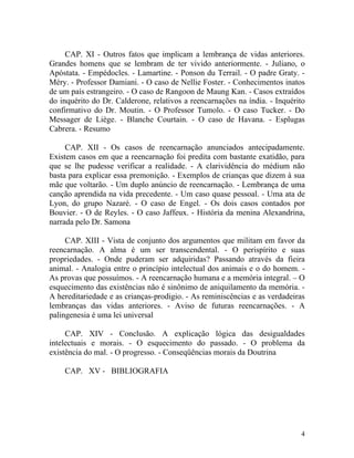 CAP. XI - Outros fatos que implicam a lembrança de vidas anteriores.
Grandes homens que se lembram de ter vivido anteriormente. - Juliano, o
Apóstata. - Empédocles. - Lamartine. - Ponson du Terrail. - O padre Graty. -
Méry. - Professor Damiani. - O caso de Nellie Foster. - Conhecimentos inatos
de um país estrangeiro. - O caso de Rangoon de Maung Kan. - Casos extraídos
do inquérito do Dr. Calderone, relativos a reencarnações na índia. - Inquérito
confirmativo do Dr. Moutin. - O Professor Tumolo. - O caso Tucker. - Do
Messager de Liège. - Blanche Courtain. - O caso de Havana. - Esplugas
Cabrera. - Resumo

     CAP. XII - Os casos de reencarnação anunciados antecipadamente.
Existem casos em que a reencarnação foi predita com bastante exatidão, para
que se lhe pudesse verificar a realidade. - A clarividência do médium não
basta para explicar essa premonição. - Exemplos de crianças que dizem à sua
mãe que voltarão. - Um duplo anúncio de reencarnação. - Lembrança de uma
canção aprendida na vida precedente. - Um caso quase pessoal. - Uma ata de
Lyon, do grupo Nazaré. - O caso de Engel. - Os dois casos contados por
Bouvier. - O de Reyles. - O caso Jaffeux. - História da menina Alexandrina,
narrada pelo Dr. Samona

     CAP. XIII - Vista de conjunto dos argumentos que militam em favor da
reencarnação. A alma é um ser transcendental. - O perispírito e suas
propriedades. - Onde puderam ser adquiridas? Passando através da fieira
animal. - Analogia entre o princípio intelectual dos animais e o do homem. -
As provas que possuímos. - A reencarnação humana e a memória integral. – O
esquecimento das existências não é sinônimo de aniquilamento da memória. -
A hereditariedade e as crianças-prodigio. - As reminiscências e as verdadeiras
lembranças das vidas anteriores. - Aviso de futuras reencarnações. - A
palingenesia é uma lei universal

     CAP. XIV - Conclusão. A explicação lógica das desigualdades
intelectuais e morais. - O esquecimento do passado. - O problema da
existência do mal. - O progresso. - Conseqüências morais da Doutrina

    CAP. XV - BIBLIOGRAFIA




                                                                            4
 