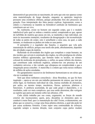 demonstrável que preexista ao nascimento, de sorte que este nos aparece como
uma materialização de longa duração, enquanto as aparições tangíveis
possuem uma existência efêmera, porque produzidas fora dos processos da
geração. Essa interpretação dos fatos parece explicar, logicamente, como a
ordem e a harmonia se mantêm na formidável confusão de fenômenos que
constituem um ser vivo.
     Se, realmente, existe no homem um segundo corpo, que é o modelo
indefectível pelo qual se ordena a matéria carnal, compreende-se que, apesar
do turbilhão de matéria que passa em nós, se mantenha o tipo individual, em
meio às incessantes mutações, resultantes da desagregação e da reconstituição
de todas as partes do corpo; este é semelhante a uma casa, na qual, a cada
instante, se mudassem as pedras em todas as suas partes.
     O perispírito é o regulador das funções, o arquiteto que vela pela
manutenção do edifício, porque essa tarefa não pode, absolutamente, depender
das atividades cegas da matéria.
     Refletindo na diversidade dos órgãos que compõem o corpo humano, na
dos tecidos que servem à construção dos órgãos, na cifra prodigiosa de células
(muitos trilhões) aglomeradas, que formam todos os tecidos, no número
colossal de moléculas do protoplasma, e, enfim, no quase infinito dos átomos,
que constituem cada molécula orgânica, achamo-nos em presença de um
verdadeiro universo, e tão variado, que ultrapassa em complexidade o que a
imaginação possa conceber. A maravilha é a ordem que reina nesses milhares
de milhões de ações enredadas.
     Os agrupamentos sucessivos de fenômenos harmonizam-se em séries que
vão ter à unidade total.
     Sem que disso tenhamos consciência - disse Bourdeau, no que foi bem
inspirado -, opera-se em nós um trabalho permanente de síntese, que tem por
efeito ligar, no fenômeno individual da vida, imensa multidão de elementos,
por ações, ao mesmo tempo, mecânicas, físicas, químicas, plásticas e
funcionais. A potência acumulada, de que cada grupo é depositário, e os
resultados, cada vez mais complexos, que essa união determina, dão vertigem
ao espírito que paira um instante sobre tais abismos. (30)
     Cada célula trabalha por sua conta, cegamente; as forças do mundo
exterior são inconscientes; quem, pois, disciplina os elementos para os
conduzir à meta final, que é a manutenção da vida? Existe, evidentemente, um
plano que se conserva, e exige uma força plástica diretora, a qual não pode ter
por causa acidentes fortuitos. Como supor uma continuidade de esforços,
seguindo sempre a mesma direção, num conjunto cujas partes mudam



                                                                            40
 