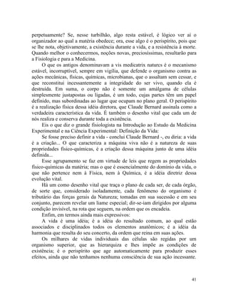 perpetuamente? Se, nesse turbilhão, algo resta estável, é lógico ver aí o
organizador ao qual a matéria obedece; ora, esse algo é o perispírito, pois que
se lhe nota, objetivamente, a existência durante a vida, e a resistência à morte.
Quando melhor o conhecermos, noções novas, preciosíssimas, resultarão para
a Fisiologia e para a Medicina.
     O que os antigos denominavam a vis medicatrix naturcs é o mecanismo
estável, incorruptível, sempre em vigília, que defende o organismo contra as
ações mecânicas, físicas, químicas, microbianas, que o assaltam sem cessar, e
que reconstitui incessantemente a integridade do ser vivo, quando ela é
destruída. Em suma, o corpo não é somente um amálgama de células
simplesmente justapostas ou ligadas, é um todo, cujas partes têm um papel
definido, mas subordinadas ao lugar que ocupam no plano geral. O perispírito
é a realização física dessa idéia diretora, que Claude Bernard assinala como a
verdadeira característica da vida. É também o desenho vital que cada um de
nós realiza e conserva durante toda a existência.
     Eis o que diz o grande fisiologista na Introdução ao Estudo da Medicina
Experimental e na Ciência Experimental: Definição da Vida:
     Se fosse preciso definir a vida - conclui Claude Bernard -, eu diria: a vida
é a criação... O que caracteriza a máquina viva não é a natureza de suas
propriedades físico-químicas, é a criação dessa máquina junto de uma idéia
definida...
     Esse agrupamento se faz em virtude de leis que regem as propriedades
físico-químicas da matéria; mas o que é essencialmente do domínio da vida, o
que não pertence nem à Física, nem à Química, é a idéia diretriz dessa
evolução vital.
     Há um como desenho vital que traça o plano de cada ser, de cada órgão,
de sorte que, considerado isoladamente, cada fenômeno do organismo é
tributário das forças gerais da Natureza; tomadas em sua sucessão e em seu
conjunto, parecem revelar um liame especial; dir-se-iam dirigidos por alguma
condição invisível, na rota que seguem, na ordem que os encadeia.
     Enfim, em termos ainda mais expressivos:
     A vida é uma idéia; é a idéia do resultado comum, ao qual estão
associados e disciplinados todos os elementos anatômicos; é a idéia da
harmonia que resulta do seu concerto, da ordem que reina em suas ações.
     Os milhares de vidas individuais das células são regidas por um
organismo superior, que as hierarquiza e lhes impõe as condições de
existência; é o perispírito que age automaticamente para produzir esses
efeitos, ainda que não tenhamos nenhuma consciência de sua ação incessante.



                                                                              41
 