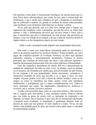 Ele constitui, a bem dizer, o inconsciente fisiológico, do mesmo passo que é a
base física dessa subconsciência, que existe em nós, para a conservação das
lembranças, e que é ainda mais complexa do que o imaginam os psicólogos,
que só conhecem a matéria; ele guarda os resíduos de nossas vidas passadas,
cuja resultante é esse fenômeno individual que se chama o caráter.
     Vê-se, pelo que precede, que se a alma leva consigo para o Espaço um
organismo tão complexo, como o perispírito, que não lhe serve, no Além, para
entreter a vida, é infinitamente provável que ela deve tornar a Terra, sem o
que, o mecanismo que serve à manutenção da vida terrena, não persistiria no
Espaço, e isso em virtude da lei natural, a de que a falta de exercício atrofia os
órgãos inúteis e os faz desaparecer depois de certo tempo.

       Onde e como o perispírito pode adquirir suas propriedades funcionais

     Mas onde e como esse maravilhoso mecanismo pôde ter nascimento e
fixar-se de maneira indelével no invólucro fluídico? Tendo estudado, em outro
lugar, tão complexa questão (A Evolução Anímica), só darei aqui algumas
indicações sumárias e necessariamente incompletas. Vejamos os pontos
principais que resultam da observação dos fatos e que parecem legitimar a
hipótese da passagem humana pela série dos reinos inferiores à Humanidade.
     Uma das magníficas descobertas do século XIX foi a demonstração da
unidade de composição de todos os seres vivos. As plantas, como os animais
ou os homens, são formadas por células que, pela diversidade de suas formas,
de seu conjunto e de suas propriedades, deram nascimento, variando-os, à
inumerável multidão de seres que povoam o ar, a água, a terra. As mais
simples criaturas podem viver sob a forma de células isoladas, como as do
sangue ou como os micróbios; em todas, porém, existe uma substância
fundamental, o protoplasma, que é a parte verdadeiramente viva. Todos os
seres, quaisquer que sejam, são organizados, reproduzem-se, nutrem-se e
evolvem, isto é, nascem, crescem e morrem.
     A todos será necessário água, calor, ar e um meio nutritivo. São sensíveis,
isto é, reagem, pelo movimento, a uma excitação exterior. Pode-se afirmar
que, em todos os graus da escala vital, as operações da respiração e da
digestão, no fundo, são as mesmas; o que varia são os instrumentos destinados
a produzir esses resultados. A reprodução é igualmente idêntica: todo ser
provém de outro por um gérmen. O sono impõe-se a todos. Vê-se, em tais
efeitos, uma unidade geral de ação, que mostra como pôde surgir a variedade
da uniformidade original.



                                                                               42
 