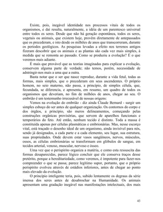 Existe, pois, inegável identidade nos processos vitais de todos os
organismos, e daí resulta, naturalmente, a idéia de um parentesco universal
entre todos os seres. Desde que não há geração espontânea, todos os seres,
vegetais ou animais, que existem hoje, provêm diretamente de antepassados
que os precederam, e isto desde os milhões de anos que transcorreram, durante
os períodos geológicos. As pesquisas levadas a efeito nos terrenos antigos
fizeram descobrir que os animais e as plantas são cada vez mais simples, à
medida que se remonta ao passado. Como se produziu a evolução? É o que
veremos mais adiante.
      É mais que provável que as teorias imaginadas para explicar a evolução,
conservem alguma parte de verdade; não temos, porém, necessidade de
adstringir-nos mais a uma que a outra.
      Basta notar que o ser que nasce reproduz, durante a vida fetal, todas as
formas, mais simples, que o precederam em seus ascendentes. O próprio
homem, no seio materno, não passa, a princípio, de simples célula, que,
fecundada, se diferencia, e apresenta, em resumo, um quadro de todos os
organismos que deveriam, no fim de milhões de anos, chegar ao seu. O
embrião é um testemunho irrecusável de nossas origens:
      Vemos na evolução do embrião - diz ainda Claude Bernard - surgir um
simples esboço do ser antes de qualquer organização. Os contornos do corpo e
dos órgãos, a princípio, são meros delineamentos, começando pelas
construções orgânicas provisórias, que servem de aparelhos funcionais e
temporários do feto. Até então, nenhum tecido é distinto. Toda a massa é
constituída apenas por células plasmáticas e embrionárias. Mas, nesse escorço
vital, está traçado o desenho ideal de um organismo, ainda invisível para nós,
sendo já designados, a cada parte e a cada elemento, seu lugar, sua estrutura,
suas propriedades. Onde devem estar vasos sangüíneos, nervos, músculos,
ossos, as células embrionárias se transformam em glóbulos de sangue, em
tecidos arterial, venoso, muscular, nervoso e ósseo.
      Uma vez que o perispirito organiza a matéria, e como esta ressuscita das
formas desaparecidas, parece lógico concluir que ele conserva traços desse
pretérito, porque a hereditariedade, como veremos, é impotente para fazer-nos
compreender o que se passa; parece legítimo supor, portanto, que o próprio
perispírito evolveu através de estádios inferiores, antes de chegar ao ponto
mais elevado da evolução.
      O princípio inteligente teria, pois, subido lentamente os degraus da série
imensa dos seres antes de desabrochar na Humanidade. Os animais
apresentam uma gradação inegável nas manifestações intelectuais, dos mais



                                                                             43
 