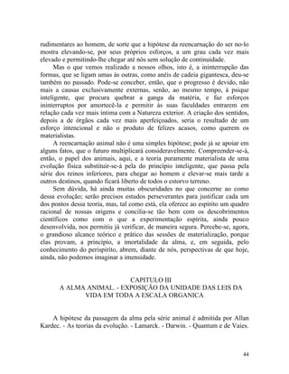 rudimentares ao homem, de sorte que a hipótese da reencarnação do ser no-lo
mostra elevando-se, por seus próprios esforços, a um grau cada vez mais
elevado e permitindo-lhe chegar até nós sem solução de continuidade.
      Mas o que vemos realizado a nossos olhos, isto é, a ininterrupção das
formas, que se ligam umas às outras, como anéis de cadeia gigantesca, deu-se
também no passado. Pode-se conceber, então, que o progresso é devido, não
mais a causas exclusivamente externas, senão, ao mesmo tempo, à psique
inteligente, que procura quebrar a ganga da matéria, e faz esforços
ininterruptos por amortecê-la e permitir às suas faculdades entrarem em
relação cada vez mais íntima com a Natureza exterior. A criação dos sentidos,
depois a de órgãos cada vez mais aperfeiçoados, seria o resultado de um
esforço intencional e não o produto de felizes acasos, como querem os
materialistas.
      A reencarnação animal não é uma simples hipótese; pode já se apoiar em
alguns fatos, que o futuro multiplicará consideravelmente. Compreender-se-á,
então, o papel dos animais, aqui, e a teoria puramente materialista de uma
evolução física substituir-se-á pela do princípio inteligente, que passa pela
série dos reinos inferiores, para chegar ao homem e elevar-se mais tarde a
outros destinos, quando ficará liberto de todos o estorvo terreno.
      Sem dúvida, há ainda muitas obscuridades no que concerne ao como
dessa evolução; serão precisos estudos perseverantes para justificar cada um
dos pontos dessa teoria, mas, tal como está, ela oferece ao espírito um quadro
racional de nossas origens e concilia-se tão bem com os descobrimentos
científicos como com o que a experimentação espírita, ainda pouco
desenvolvida, nos permitiu já verificar, de maneira segura. Percebe-se, agora,
o grandioso alcance teórico e prático das sessões de materialização, porque
elas provam, a princípio, a imortalidade da alma, e, em seguida, pelo
conhecimento do perispirito, abrem, diante de nós, perspectivas de que hoje,
ainda, não podemos imaginar a imensidade.


                          CAPITULO III
       A ALMA ANIMAL. - EXPOSIÇÃO DA UNIDADE DAS LEIS DA
             VIDA EM TODA A ESCALA ORGANICA


    A hipótese da passagem da alma pela série animal é admitida por Allan
Kardec. - As teorias da evolução. - Lamarck. - Darwin. - Quantum e de Vaies.



                                                                           44
 