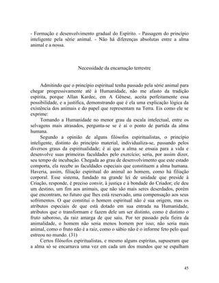 - Formação e desenvolvimento gradual do Espírito. - Passagem do princípio
inteligente pela série animal. - Não há diferenças absolutas entre a alma
animal e a nossa.



                       Necessidade da encarnação terrestre


      Admitindo que o princípio espiritual tenha passado pela série animal para
chegar progressivamente até à Humanidade, não me afasto da tradição
espírita, porque Allan Kardec, em A Gênese, aceita perfeitamente essa
possibilidade, e a justifica, demonstrando que é ela uma explicação lógica da
existência dos animais e do papel que representam na Terra. Eis como ele se
exprime:
      Tomando a Humanidade no menor grau da escala intelectual, entre os
selvagens mais atrasados, pergunta-se se é aí o ponto de partida da alma
humana.
      Segundo a opinião de alguns filósofos espiritualistas, o princípio
inteligente, distinto do princípio material, individualiza-se, passando pelos
diversos graus da espiritualidade; é aí que a alma se ensaia para a vida e
desenvolve suas primeiras faculdades pelo exercício; seria, por assim dizer,
seu tempo de incubação. Chegada ao grau de desenvolvimento que este estado
comporta, ela recebe as faculdades especiais que constituem a alma humana.
Haveria, assim, filiação espiritual do animal ao homem, como há filiação
corporal. Esse sistema, fundado na grande lei de unidade que preside à
Criação, responde, é preciso convir, à justiça e à bondade do Criador; ele deu
um destino, um fim aos animais, que não são mais seres deserdados, porém
que encontram, no futuro que lhes está reservado, uma compensação aos seus
sofrimentos. O que constitui o homem espiritual não é sua origem, mas os
atributos especiais de que está dotado em sua entrada na Humanidade,
atributos que o transformam e fazem dele um ser distinto, como é distinto o
fruto saboroso, da raiz amarga de que saiu. Por ter passado pela fieira da
animalidade, o homem não seria menos homem por isso; não seria mais
animal, como o fruto não é a raiz, como o sábio não é o informe feto pelo qual
estreou no mundo. (31)
      Certos filósofos espiritualistas, e mesmo alguns espíritas, supuseram que
a alma só se encarnava uma vez em cada um dos mundos que se espalham



                                                                            45
 