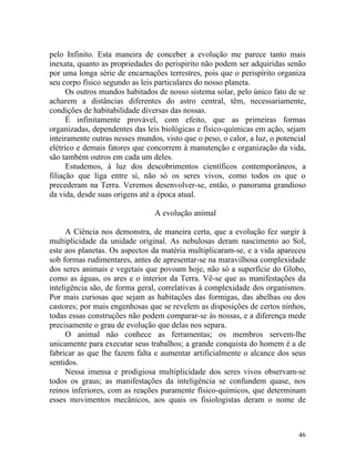 pelo Infinito. Esta maneira de conceber a evolução me parece tanto mais
inexata, quanto as propriedades do perispirito não podem ser adquiridas senão
por uma longa série de encarnações terrestres, pois que o perispírito organiza
seu corpo físico segundo as leis particulares do nosso planeta.
      Os outros mundos habitados de nosso sistema solar, pelo único fato de se
acharem a distâncias diferentes do astro central, têm, necessariamente,
condições de habitabilidade diversas das nossas.
      É infinitamente provável, com efeito, que as primeiras formas
organizadas, dependentes das leis biológicas e físico-químicas em ação, sejam
inteiramente outras nesses mundos, visto que o peso, o calor, a luz, o potencial
elétrico e demais fatores que concorrem à manutenção e organização da vida,
são também outros em cada um deles.
      Estudemos, à luz dos descobrimentos científicos contemporâneos, a
filiação que liga entre si, não só os seres vivos, como todos os que o
precederam na Terra. Veremos desenvolver-se, então, o panorama grandioso
da vida, desde suas origens até a época atual.

                                A evolução animal

      A Ciência nos demonstra, de maneira certa, que a evolução fez surgir à
multiplicidade da unidade original. As nebulosas deram nascimento ao Sol,
este aos planetas. Os aspectos da matéria multiplicaram-se, e a vida apareceu
sob formas rudimentares, antes de apresentar-se na maravilhosa complexidade
dos seres animais e vegetais que povoam hoje, não só a superfície do Globo,
como as águas, os ares e o interior da Terra. Vê-se que as manifestações da
inteligência são, de forma geral, correlativas à complexidade dos organismos.
Por mais curiosas que sejam as habitações das formigas, das abelhas ou dos
castores; por mais engenhosas que se revelem as disposições de certos ninhos,
todas essas construções não podem comparar-se às nossas, e a diferença mede
precisamente o grau de evolução que delas nos separa.
      O animal não conhece as ferramentas; os membros servem-lhe
unicamente para executar seus trabalhos; a grande conquista do homem é a de
fabricar as que lhe fazem falta e aumentar artificialmente o alcance dos seus
sentidos.
      Nessa imensa e prodigiosa multiplicidade dos seres vivos observam-se
todos os graus; as manifestações da inteligência se confundem quase, nos
reinos inferiores, com as reações puramente físico-químicos, que determinam
esses movimentos mecânicos, aos quais os fisiologistas deram o nome de



                                                                             46
 