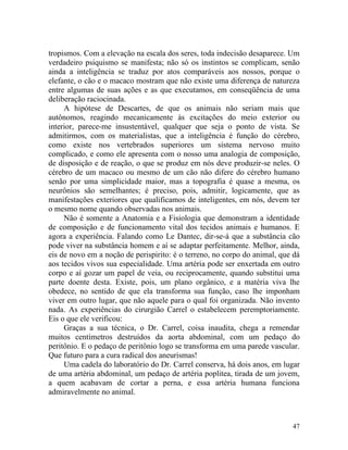 tropismos. Com a elevação na escala dos seres, toda indecisão desaparece. Um
verdadeiro psiquismo se manifesta; não só os instintos se complicam, senão
ainda a inteligência se traduz por atos comparáveis aos nossos, porque o
elefante, o cão e o macaco mostram que não existe uma diferença de natureza
entre algumas de suas ações e as que executamos, em conseqüência de uma
deliberação raciocinada.
     A hipótese de Descartes, de que os animais não seriam mais que
autônomos, reagindo mecanicamente às excitações do meio exterior ou
interior, parece-me insustentável, qualquer que seja o ponto de vista. Se
admitirmos, com os materialistas, que a inteligência é função do cérebro,
como existe nos vertebrados superiores um sistema nervoso muito
complicado, e como ele apresenta com o nosso uma analogia de composição,
de disposição e de reação, o que se produz em nós deve produzir-se neles. O
cérebro de um macaco ou mesmo de um cão não difere do cérebro humano
senão por uma simplicidade maior, mas a topografia é quase a mesma, os
neurônios são semelhantes; é preciso, pois, admitir, logicamente, que as
manifestações exteriores que qualificamos de inteligentes, em nós, devem ter
o mesmo nome quando observadas nos animais.
     Não é somente a Anatomia e a Fisiologia que demonstram a identidade
de composição e de funcionamento vital dos tecidos animais e humanos. E
agora a experiência. Falando como Le Dantec, dir-se-á que a substância cão
pode viver na substância homem e aí se adaptar perfeitamente. Melhor, ainda,
eis de novo em a noção de perispirito: é o terreno, no corpo do animal, que dá
aos tecidos vivos sua especialidade. Uma artéria pode ser enxertada em outro
corpo e aí gozar um papel de veia, ou reciprocamente, quando substitui uma
parte doente desta. Existe, pois, um plano orgânico, e a matéria viva lhe
obedece, no sentido de que ela transforma sua função, caso lhe imponham
viver em outro lugar, que não aquele para o qual foi organizada. Não invento
nada. As experiências do cirurgião Carrel o estabelecem peremptoriamente.
Eis o que ele verificou:
     Graças a sua técnica, o Dr. Carrel, coisa inaudita, chega a remendar
muitos centímetros destruídos da aorta abdominal, com um pedaço do
peritônio. E o pedaço de peritônio logo se transforma em uma parede vascular.
Que futuro para a cura radical dos aneurismas!
     Uma cadela do laboratório do Dr. Carrel conserva, há dois anos, em lugar
de uma artéria abdominal, um pedaço de artéria poplitea, tirada de um jovem,
a quem acabavam de cortar a perna, e essa artéria humana funciona
admiravelmente no animal.



                                                                           47
 