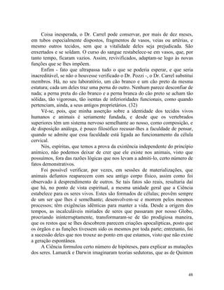 Coisa inesperada, o Dr. Carrel pode conservar, por mais de dez meses,
em tubos especialmente dispostos, fragmentos de vasos, veias ou artérias, e
mesmo outros tecidos, sem que a vitalidade deles seja prejudicada. São
enxertados e se soldam. O curso do sangue restabelece-se em vasos, que, por
tanto tempo, ficaram vazios. Assim, revivificados, adaptam-se logo às novas
funções que se lhes impõem.
     Enfim - fato que ultrapassa tudo o que se poderia esperar, e que seria
inacreditável, se não o houvesse verificado o Dr. Pozzi -, o Dr. Carrel substitui
membros. Há, no seu laboratório, um cão branco e um cão preto da mesma
estatura; cada um deles traz uma perna do outro. Nenhum parece desconfiar de
nada; a perna preta do cão branco e a perna branca do cão preto se acham tão
sólidas, tão vigorosas, tão isentas de inferioridades funcionais, como quando
pertenciam, ainda, a seus antigos proprietários. (32)
     Vê-se, pois, que minha asserção sobre a identidade dos tecidos vivos
humanos e animais é seriamente fundada, e desde que os vertebrados
superiores têm um sistema nervoso semelhante ao nosso, como composição, e
de disposição análoga, é pouco filosófico recusar-lhes a faculdade de pensar,
quando se admite que essa faculdade está ligada ao funcionamento da célula
cervical.
     Nós, espíritas, que temos a prova da existência independente do princípio
anímico, não podemos deixar de crer que ele existe nos animais, visto que
possuímos, fora das razões lógicas que nos levam a admiti-lo, certo número de
fatos demonstrativos.
     Foi possível verificar, por vezes, em sessões de materializações, que
animais defuntos reaparecem com seu antigo corpo físico, assim como foi
observado à desprendimento de outros. Se tais fatos são reais, resultaria daí
que há, no ponto de vista espiritual, a mesma unidade geral que a Ciência
estabelece para os seres vivos. Estes são formados de células; provêm sempre
de um ser que lhes é semelhante; desenvolvem-se e morrem pelos mesmos
processos; têm exigências idênticas para manter a vida. Desde a origem dos
tempos, as incalculáveis miríades de seres que passaram por nosso Globo,
procriando ininterruptamente, transformaram-se de tão prodigiosa maneira,
que os restos que se lhes descobrem parecem criações apocalípticas, posto que
os órgãos e as funções tivessem sido os mesmos por toda parte; entretanto, foi
a sucessão deles que nos trouxe ao ponto em que estamos, visto que não existe
a geração espontânea.
     A Ciência formulou certo número de hipóteses, para explicar as mutações
dos seres. Lamarck e Darwin imaginaram teorias sedutoras, que as de Quinton



                                                                              48
 