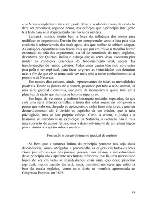 e de Vries completaram até certo ponto. Mas, a verdadeira causa da evolução
deve ser procurada, segundo penso, nos esforços que o princípio inteligente
tem feito para se ir desprendendo das faixas da matéria.
     Lamarck mostrou muito bem a força da influência dos meios para
modificar os organismos; Darwin fez-nos compreender como a luta pela vida
conduzia à sobrevivência dos mais aptos, dos que melhor se sabiam adaptar.
As variações espontâneas não fazem mais que pôr em relevo o trabalho latente
executado no seio dos organismos, e a lei de constância do meio orgânico,
descoberta por Quinton, indica o esforço que os seres vivos executam para
manter as condições essenciais do funcionamento vital, apesar das
transformações do mundo exterior. Todas essas causas têm sido adjuvantes
para polir o ser espiritual, para fazer surgirem as virtualidades que dormiam
nele, a fim de que ele se torne cada vez mais apto a tomar conhecimento de si
próprio e da Natureza.
     Em nossos dias existem, ainda, representantes de todas as mentalidades
possíveis. Desde as plantas até o homem, passando por todo o reino animal, há
uma série gradual e contínua, que parte da inconsciência quase total até à
plena luz da razão que ilumina os homens superiores.
     Em lugar de ver nessa grandiosa hierarquia unidades separadas, de que
cada uma seria efêmera centelha, a teoria das vidas sucessivas obriga-nos a
pensar que todo ser, chegado ao ápice, passou pelas fases inferiores, e que seu
desenvolvimento não é devido ao capricho de um criador, que o teria
privilegiado, mas ao seu próprio esforço. Certo, a ordem, a justiça e a
harmonia se introduzem na explicação da Natureza, a evolução não é mais
uma sucessão de acasos felizes, mas o desenvolvimento de um plano lógico
para a vitória do espírito sobre a matéria.

                 Formação e desenvolvimento gradual do espírito

     Se bem que a natureza íntima do princípio pensante nos seja ainda
desconhecida, somos obrigados a procurar-lhe as origens em todos os seres
vivos, por ínfimos que nos possam parecer. Sem dúvida, a individualidade
desse princípio não é aparente nas formas inferiores, mas há uma necessidade
lógica de ver em todas as manifestações vitais uma ação desse princípio
espiritual, mesmo quando ele está, ainda, indistinto nos seres que estão na
base da escala orgânica, como eu o dizia na memória apresentada ao
Congresso Espírita, em 1898.




                                                                            49
 