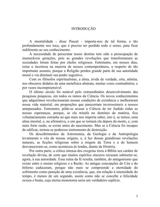 INTRODUÇÃO


     A imortalidade - disse Pascal - importa-nos de tal forma, e tão
profundamente nos toca, que é preciso ter perdido todo o senso, para ficar
indiferente ao seu conhecimento.
     A necessidade de perscrutar nosso destino tem sido a preocupação de
inumeráveis gerações, pois as grandes revoluções que transformaram as
sociedades foram feitas por chefes religiosos. Entretanto, em nossos dias,
reina a incerteza na maioria de nossos contemporâneos, a respeito de tão
importante assunto, porque a Religião perdeu grande parte de sua autoridade
moral e viu diminuir seu poder sugestivo.
     Com os filósofos espiritualistas, a alma, ávida de verdade, erra, atônita,
nos obscuros dédalos de uma metafísica abstrata, muitas vezes contraditória, e
por vezes incompreensível.
     O último século foi notável pelo extraordinário desenvolvimento das
pesquisas psíquicas, em todos os ramos da Ciência. Os novos conhecimentos
que adquirimos revolucionaram nossas condições de existência e melhoraram
nossa vida material, em proporções que pareceriam inverossímeis a nossos
antepassados. Entretanto, pôde-se acusar a Ciência de ter iludido todas as
nossas esperanças, porque, se ela triunfa no domínio da matéria, fica
voluntariamente estranha ao que mais nos importa saber, isto é, se temos, uma
alma imortal, e, na afirmativa, o em que se tornará ela depois da morte, e, com
mais forte razão, se existe antes do nascimento. Mas se a Ciência foi incapaz
de edificar, tornou-se poderoso instrumento de destruição.
     Os descobrimentos da Astronomia, da Geologia e da Antropologia
levantaram o véu de nossas origens, e, à luz dessas grandiosas revelações
naturais, as ficções religiosas sobre a origem da Terra e a do homem
desvaneceram-se, como aconteceu às lendas, diante da História.
     Por outra parte, a crítica intensa dos exegetas tirou à Bíblia seu caráter de
revelação divina, de sorte que muitos espíritos sinceros recusam submeter-se,
agora, à sua autoridade. Essa ruína da fé resulta, também, do antagonismo que
existe entre o ensino religioso e a Razão. As antigas concepções do Céu e do
Inferno caducaram, porque não mais se compreende a eternidade do
sofrimento como punição de uma existência, que, em relação à imensidade do
tempo, é menos de um segundo, assim como não se concebe a felicidade
ociosa e beata, cuja eterna monotonia seria um verdadeiro suplício.



                                                                                5
 