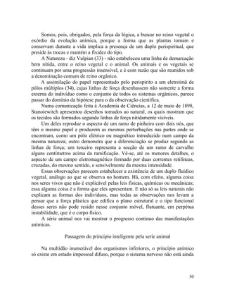 Somos, pois, obrigados, pela força da lógica, a buscar no reino vegetal o
exórdio da evolução anímica, porque a forma que as plantas tomam e
conservam durante a vida implica a presença de um duplo perispiritual, que
preside às trocas e mantém a fixidez do tipo.
     A Natureza - diz Vulpian (33) - não estabeleceu uma linha de demarcação
bem nítida, entre o reino vegetal e o animal. Os animais e os vegetais se
continuam por uma progressão insensível, e é com razão que são reunidos sob
a denominação comum de reino orgânico.
     A assimilação do papel representado pelo perispírito a um eletroímã de
pólos múltiplos (34), cujas linhas de força desenhassem não somente a forma
externa do indivíduo como o conjunto de todos os sistemas orgânicos, parece
passar do domínio da hipótese para o da observação científica.
     Numa comunicação feita à Academia de Ciências, a 12 de maio de 1898,
Stanoiewitch apresentou desenhos tomados ao natural, os quais mostram que
os tecidos são formados segundo linhas de força nitidamente visíveis.
     Um deles reproduz o aspecto de um ramo de pinheiro com dois nós, que
têm o mesmo papel e produzem as mesmas perturbações nas partes onde se
encontram, como um pólo elétrico ou magnético introduzido num campo da
mesma natureza; outro demonstra que a diferenciação se produz segundo as
linhas de força; um terceiro representa a secção de um ramo de carvalho
alguns centímetros acima da ramificação. Vê-se, até os menores detalhes, o
aspecto de um campo eletromagnético formado por duas correntes retilíneas,
cruzadas, do mesmo sentido, e sensivelmente da mesma intensidade.
     Essas observações parecem estabelecer a existência de um duplo fluídico
vegetal, análogo ao que se observa no homem. Há, com efeito, alguma coisa
nos seres vivos que não é explicável pelas leis físicas, químicas ou mecânicas;
essa alguma coisa é a forma que eles apresentam. E não só as leis naturais não
explicam as formas dos indivíduos, mas todas as observações nos levam a
pensar que a força plástica que edifica o plano estrutural e o tipo funcional
desses seres não pode residir nesse conjunto móvel, flutuante, em perpétua
instabilidade, que é o corpo físico.
     A série animal nos vai mostrar o progresso continuo das manifestações
anímicas.

                Passagem do principio inteligente pela serie animal

     Na multidão inumerável dos organismos inferiores, o princípio anímico
só existe em estado impessoal difuso, porque o sistema nervoso não está ainda



                                                                            50
 