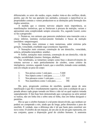 diferenciado; os seres são surdos, cegos, mudos: trata-se dos zoófitos; desde,
porém, que ele faz sua aparição nos anelados, começam a especificar-se as
propriedades comuns e vemos produzirem-se as distinções pela formação dos
órgãos sensórios.
      A medida que o sistema nervoso adquire mais importância, as
manifestações instintivas, que se limitavam à procura da nutrição, variam e
apresentam uma complexidade sempre crescente. Eis, segundo Leuret, como
se faz a progressão:
      1- Notam-se, nos animais que parecem estabelecer uma transição com a
classe inferior, instintos exclusivamente limitados à busca da nutrição
(anelídeos: sanguessugas).
      2- Sensações mais extensas e mais numerosas, ardor extremo pela
geração, voracidade, crueldade cega (crustáceos: lagostim).
      3- Sensações mais extensas, construção de um domicílio, voracidade,
astúcia, artimanha (aracnídeos: aranha) .
      4- Enfim, sensações mais extensas, construção de um domicílio, vida de
relação, sociabilidade (insetos: formigas, abelhas).
      Nos vertebrados, se tomarmos sempre como base o desenvolvimento do
sistema nervoso e mais particularmente do cérebro, como critério da
inteligência, veremos, segundo Leuret, que o encéfalo, tomado como unidade,
está em relação ao peso do corpo:

    1.      Nos peixes como 1 está para ............. 5.668
    2.      Nos répteis como 1 está para ............. 1.321
    3.      Nos pássaros como 1 está para ............       212
    4.      Nos mamíferos como 1 está para ..........        186

     Há, pois, progressão continua do encéfalo, quando passa de uma
ramificação à que lhe é imediatamente superior, mas com a condição de que a
pesada abrace cada grupo tomado em bloco e não tal ou qual espécie tomada
separadamente. É fato hoje bem demonstrado que o progresso na série animal
se realiza, não em linha reta e sobre uma só linha, mas em linhas desiguais e
paralelas.
     Diz-se que o cérebro humano é a tal ponto desenvolvido, que nenhum ser
poderá ser comparado a nós, ainda que de longe, pelas dimensões e peso do
encéfalo. É verdade, mas a diferença não é tal que baste para constituir um
novo reino. O cérebro de um macaco, de um cão ou de um gato representa, em
seu conjunto, quase a disposição geral do cérebro humano. A anatomia



                                                                           51
 