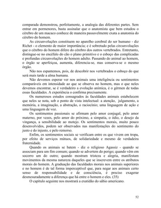 comparada demonstrou, perfeitamente, a analogia das diferentes partes. Sem
entrar em pormenores, basta assinalar que o anatomista que bem estudou o
cérebro de um macaco conhece de maneira passavelmente exata a anatomia do
cérebro do homem.
     As circunvoluções constituem no aparelho cerebral do ser humano - diz
Richet - o elemento de maior importância; e é sobretudo pelas circunvoluções
que o cérebro do homem difere do cérebro dos outros vertebrados. Entretanto,
distingue-se no encéfalo do cão o plano primitivo e o esboço das complicadas
e profundas circunvoluções do homem adulto. Passando do animal ao homem,
o órgão se aperfeiçoa, aumenta, diferencia-se, mas conserva-se o mesmo
órgão.
     Não nos espantemos, pois, de descobrir nos vertebrados o esboço do que
será mais tarde a alma humana.
     Não devemos esperar ver nos animais uma inteligência ou sentimentos
comparáveis em intensidade ao que se observa no homem, mas o que neles
devemos encontrar, se é verdadeiro a evolução anímica, é o gérmen de todas
essas faculdades. A experiência o confirma precisamente.
     Os numerosos estudos consagrados às faculdades animais estabelecem
que neles se nota, sob o ponto de vista intelectual: a atenção, julgamento, a
memória, a imaginação, a abstração, o raciocínio; uma linguagem de ação e
uma linguagem de voz.
     Os sentimentos passionais se afirmam pelo amor conjugal, pelo amor
materno, por vezes, pelo amor do próximo, a simpatia, o ódio, o desejo da
vingança, a sensibilidade ao motejo. Os sentimentos morais, muito pouco
desenvolvidos, podem ser observados nas manifestações do sentimento do
justo e do injusto, e pelo remorso.
     Enfim, os sentimentos sociais se verificam entre os que vivem em tropa,
por efeito de serviços mútuos, de solidariedade e mesmo de verdadeira
fraternidade.
     Quando os animais se batem - diz o religioso Agassiz - quando se
associam para um fim comum; quando se advertem do perigo; quando vêm em
socorro um do outro; quando mostram tristeza e alegria, manifestam
movimentos da mesma natureza daqueles que se inscrevem entre os atributos
morais do homem. A graduação das faculdades morais nos animais superiores
e no homem é de tal forma imperceptível que, para negar aos animais certo
senso de responsabilidade e de consciência, é preciso exagerar
desmesuradamente a diferença que há entre o homem e eles. (35)
     O capítulo seguinte nos mostrará a exatidão do sábio americano.



                                                                          52
 