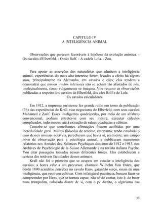 CAPITULO IV
                          A INTELIGÊNCIA ANIMAL


    Observações que parecem favoráveis à hipótese da evolução anímica. -
Os cavalos d'Elberfeld. - O cão Rolf. - A cadela Lola. - Zou.


     Para apoiar as asserções dos naturalistas que admitem a inteligência
animal, experiências do mais alto interesse foram levadas a efeito há alguns
anos, principalmente na Alemanha, em cavalos e cães; elas tendem a
demonstrar que nossos irmãos inferiores não se acham tão afastados de nós,
intelectualmente, como vulgarmente se imagina. Vou resumir as observações
publicadas a respeito dos cavalos de Elberfeld, dos cães Rolf e de Lola.
                              Os cavalos calculadores

      Em 1912, a imprensa parisiense fez grande ruído em torno da publicação
(36) das experiências de Krall, rico negociante de Elberfeld, com seus cavalos
Muhamed e Zarif. Esses inteligentes quadrúpedes, por meio de um alfabeto
convencional, podiam entreter-se com seu mestre, executar cálculos
complicados, indo mesmo até à extração de raízes quadradas e cúbicas.
      Concebe-se que semelhantes afirmações fossem acolhidas por uma
incredulidade geral. Muitos filósofos de renome, entretanto, tendo estudado o
caso desses animais notáveis, perceberam que havia aí, realmente, um campo
novo de observação para a psicologia animal, e publicaram numerosos
relatórios nos Annales des. Selences Psychiques dos anos de 1912 e 1913, nos
Archives de Psychologie de Ia Suisse Allemande e na revista italiana Psyche.
Vou citar passagens tomadas nessas diferentes fontes. Elas estabelecem a
certeza das notáveis faculdades desses animais.
      Krall não foi o primeiro que se ocupou em estudar a inteligência dos
cavalos; a honra cabe a um precursor, chamado Wilhelm Von Osten, que
desde 1890 acreditou perceber no cavalo Hans, garanhão suíço, sinais de uma
inteligência, que resolveu cultivar. Com infatigável paciência, buscou fazer-se
compreender por Hans, que se tornou capaz, não só de contar, isto é, de bater
nuns trampolim, colocado diante de si, com o pé direito, o algarismo das



                                                                            53
 