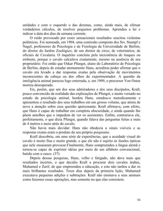 unidades e com o esquerdo o das dezenas, como, ainda mais, de efetuar
verdadeiros cálculos, de resolver pequenos problemas. Aprendeu a ler e
indicar a data dos dias da semana corrente.
      O ruído provocado por esses sensacionais resultados suscitou violentas
polêmicas. Foi nomeada, em 1904, uma comissão composta dos Srs. Stumpf e
Nagel, professores de Psicologia e de Fisiologia da Universidade de Berlim;
do diretor do Jardim Zoológico; de um diretor de circo; de veterinários; de
oficiais de Cavalaria. O inquérito concluiu pela inexistência de truques ou
embuste, porque o cavalo calculava exatamente, mesmo na ausência de seu
proprietário. Foi então que Oskar Pfungst, aluno do Laboratório de Psicologia
de Berlim, depois de estudar atentamente Hans, acreditou poder afirmar que o
cavalo era levado a dar respostas exatas pela observação de movimentos
inconscientes da cabeça ou dos olhos do experimentador. A questão da
inteligência animal pareceu logo enterrada, e, em 1909, o precursor Von Osten
morreu desesperado.
      Eis, porém, que um dos seus admiradores e dos seus discípulos, Krall,
pouco convencido da realidade das explicações de Pfungst, e muito versado no
estudo da psicologia animal, herdou Hans, estudou-o metodicamente e
apresentou o resultado dos seus trabalhos em um grosso volume, que atraiu de
novo a atenção sobre essa questão apaixonante. Krall afirmava, com efeito,
que Hans é capaz de trabalhar em completa obscuridade, e ainda quando lhe
põem antolhos que o impedem de ver os assistentes. Enfim, contrariava ele,
perfeitamente, o que dizia Pfungst, quando falava das perguntas feitas a mais
de 4 metros e meio atrás do cavalo.
      Não havia mais duvidar: Hans não obedecia a sinais visíveis e as
respostas exatas eram o produto do seu próprio psiquismo.
      Krall descobriu, em uma série de experiências, que a acuidade visual do
cavalo é muito fina e muito grande, e que ele não é sujeito às ilusões ópticas
que nele ensaiaram provocar.Finalmente, Hans compreendeu a língua alemã e
tornou-se capaz de exprimir idéias por meio de um alfabeto convencional,
batido com o casco. (37)
      Depois dessas pesquisas, Hans, velho e fatigado, não dava mais que
resultados incertos, o que decidiu Krall a procurar dois cavalos árabes,
Muhamed e Zarif, de que empreendeu a educação, e esta não tardou a dar os
mais brilhantes resultados. Treze dias depois da primeira lição, Muhamed
executava pequenas adições e subtrações. Krall não ensinava a seus animais
como fazemos essas operações, mas somente no que elas consistem.




                                                                           54
 