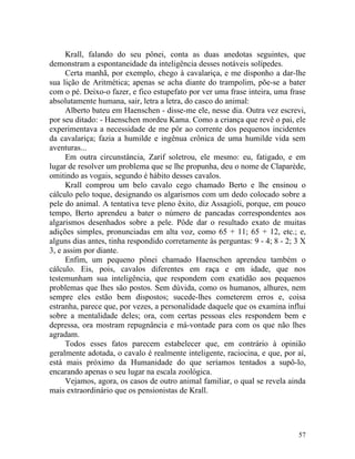 Krall, falando do seu pônei, conta as duas anedotas seguintes, que
demonstram a espontaneidade da inteligência desses notáveis solípedes.
      Certa manhã, por exemplo, chego à cavalariça, e me disponho a dar-lhe
sua lição de Aritmética; apenas se acha diante do trampolim, põe-se a bater
com o pé. Deixo-o fazer, e fico estupefato por ver uma frase inteira, uma frase
absolutamente humana, sair, letra a letra, do casco do animal:
      Alberto bateu em Haenschen - disse-me ele, nesse dia. Outra vez escrevi,
por seu ditado: - Haenschen mordeu Kama. Como a criança que revê o pai, ele
experimentava a necessidade de me pôr ao corrente dos pequenos incidentes
da cavalariça; fazia a humilde e ingênua crônica de uma humilde vida sem
aventuras...
      Em outra circunstância, Zarif soletrou, ele mesmo: eu, fatigado, e em
lugar de resolver um problema que se lhe propunha, deu o nome de Claparède,
omitindo as vogais, segundo é hábito desses cavalos.
      Krall comprou um belo cavalo cego chamado Berto e lhe ensinou o
cálculo pelo toque, designando os algarismos com um dedo colocado sobre a
pele do animal. A tentativa teve pleno êxito, diz Assagioli, porque, em pouco
tempo, Berto aprendeu a bater o número de pancadas correspondentes aos
algarismos desenhados sobre a pele. Pôde dar o resultado exato de muitas
adições simples, pronunciadas em alta voz, como 65 + 11; 65 + 12, etc.; e,
alguns dias antes, tinha respondido corretamente às perguntas: 9 - 4; 8 - 2; 3 X
3, e assim por diante.
      Enfim, um pequeno pônei chamado Haenschen aprendeu também o
cálculo. Eis, pois, cavalos diferentes em raça e em idade, que nos
testemunham sua inteligência, que respondem com exatidão aos pequenos
problemas que lhes são postos. Sem dúvida, como os humanos, alhures, nem
sempre eles estão bem dispostos; sucede-lhes cometerem erros e, coisa
estranha, parece que, por vezes, a personalidade daquele que os examina influi
sobre a mentalidade deles; ora, com certas pessoas eles respondem bem e
depressa, ora mostram repugnância e má-vontade para com os que não lhes
agradam.
      Todos esses fatos parecem estabelecer que, em contrário à opinião
geralmente adotada, o cavalo é realmente inteligente, raciocina, e que, por aí,
está mais próximo da Humanidade do que seríamos tentados a supô-lo,
encarando apenas o seu lugar na escala zoológica.
      Vejamos, agora, os casos de outro animal familiar, o qual se revela ainda
mais extraordinário que os pensionistas de Krall.




                                                                             57
 