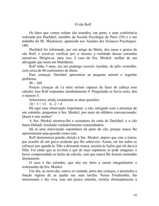 O cão Rolf

     Os fatos que vamos relatar são tomados, em parte, a uma conferência
realizada por Duchâtel, membro da Société Psychique de Paris (39) e a um
trabalho do Dr. Mackenzie, aparecido nos Annales des Sciences Psychiques.
(40)
     Duchâtel foi informado, por um artigo do Matin, dos casos e gestos do
cão Rolf, e resolveu verificar por si mesmo a realidade dessas estranhas
narrativas. Dirigiu-se, para isso, à casa da Sra. Moekel, mulher de um
advogado que mora em Mannheim.
     Rolf tinha 3 anos, era um podengo escocês Ayrdale, de pêlo vermelho,
com cerca de 60 centímetros de altura.
     Para começar, Duchâtel apresentou ao pequeno animal o seguinte
problema:
     96 – 109
     Poucas crianças da l.a série seriam capazes de fazer de cabeça esse
cálculo; mas Rolf respondeu imediatamente 9. Perguntado se havia resto, deu
o número 5.
     Solucionou, ainda, exatamente as duas questões:
     10 + 3 = 13 6 - 2 = 4
     Há aqui uma observação importante: o cão, intrigado com a presença de
um estranho, perguntou à Sra. Moekel, por meio do alfabeto convencionado:
Quem é este senhor?
     A Sra. Meekel mostrou-lhe a assinatura da carta de Duchâtel, e o cão
bateu Duhadl, resultado verdadeiramente extraordinário.
     Há aí uma intervenção espontânea da parte do cão, porque nunca lhe
apresentaram uma questão como esta.
     Rolf demonstrou grande afeição à Sra. Moekel, depois que esta o tratou,
por ocasião de um grave acidente que lhe sobreveio. Assim, ele faz todos os
esforços por agradá-la. Não a deixando nunca, assistia às lições que ela dava à
filha. Foi então que se revelou o que de mais espantoso se pode imaginar, o
haver compreendido as lições de cálculo, sem que nunca lhe fossem ensinadas
diretamente.
     O caso é tão estranho, que não me furto a narrar integralmente o
testemunho da Sra. Moekel.
     Um dia, ao meio-dia, estava eu sentada, perto das crianças, e preenchia a
função ingrata de as ajudar nas suas tarefas. Nossa Friedazinha, tão
interessante e tão viva, mas um pouco estúrdia, resistia obstinadamente à



                                                                            58
 