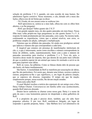 solução do problema 2 X 2, quando, em uma ocasião de mau humor, lhe
administrei ligeiro corretivo. Nesse momento, o cão, deitado sob a mesa das
lições, olhava-nos de tal forma que eu disse:
     - Vê, Frieda, ele nos encara como se soubesse isto.
       Rolf aproximou-se, sentou-se a meu lado, olhou-me com os olhos bem
abertos, e eu lhe perguntei
     - Rolf, que desejas? Sabes quanto são 2 X 2?
     Com grande espanto meu, ele deu quatro pancadas em meu braço. Nossa
filha mais velha propôs-me logo perguntasse ao cão quanto fazem 5 e 5. A
resposta foi dada prontamente por dez pancadas, com a pata. Na mesma tarde,
continuando as experiências, vimos que o animal resolvia, sem erros, os
problemas simples de adição, subtração e multiplicação.
     Notemos que no alfabeto das pancadas, foi ainda esse prodigioso animal
que indicou o número das que correspondiam a cada letra.
     É inegável que estamos em presença de manifestações intelectuais do
cão, e, o que é interessante, assim como escolheu o número correspondente às
letras do alfabeto, soube, espontaneamente, bater com a pata o número de
pancadas necessárias para resolver o problema 2 x 2. Teve ele, pois, a
iniciativa desse modo de resposta, fato que denota de sua parte mais reflexão
do que se poderia esperar de um animal que nunca foi ensinado a servir-se da
pata para exprimir suas idéias.
     Rolf, às vezes, faz pilhérias. Como se falasse diante dele de pessoas que
são hostis, ele bateu imediatamente:
     São burros. A mentalidade de Rolf se manifesta por associações de idéias,
que lhe são particulares. Foi assim que, durante uma leitura, ocorreu a palavra
outono; perguntou-se-lhe o que significava, e, em lugar da palavra estação,
que se esperava ele dissesse, respondeu: O tempo em que há maçãs;
simplesmente porque, nessa ocasião, lhe davam maçãs assadas.
     Outra nota sobre Rolf:
     O casal Meekel recebeu a notícia dos esponsais de um amigo com a Srta.
Daisy Falham Chester. Conversava-se em família sobre esse acontecimento,
quando Rolf interveio dizendo:
     Doutor haver senhorita se chamar como nossa gata. Daisy é o nome da
gata da casa e essa homonímia parecia ter despertado a alma galhofeira de
Rolf.
     E a propósito da gata é preciso dizer, também, que ela sabe fazer
pequenos cálculos. E por isso, Rolf, sentindo-se fatigado, em lugar de
responder à questão proposta, bateu: - Que Bárbara leve Lol (diminutivo de



                                                                            59
 