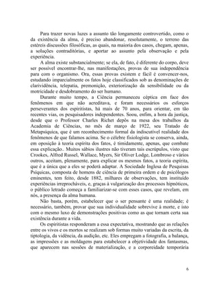 Para trazer novas luzes a assunto tão longamente controvertido, como o
da existência da alma, é preciso abandonar, resolutamente, o terreno das
estéreis discussões filosóficas, as quais, na maioria dos casos, chegam, apenas,
a soluções contraditórias, e aportar ao assunto pela observação e pela
experiência.
     A alma existe substancialmente; se ela, de fato, é diferente do corpo, deve
ser possível encontrar-lhe, nas manifestações, provas de sua independência
para com o organismo. Ora, essas provas existem e fácil é convencer-nos,
estudando imparcialmente os fatos hoje classificados sob as denominações de
clarividência, telepatia, premonição, exteriorização da sensibilidade ou da
motricidade e desdobramento do ser humano.
     Durante muito tempo, a Ciência permaneceu céptica em face dos
fenômenos em que não acreditava, e foram necessários os esforços
perseverantes dos espiritistas, há mais de 70 anos, para orientar, em tão
recentes vias, os pesquisadores independentes. Soou, enfim, a hora da justiça,
desde que o Professor Charles Richet depôs na mesa dos trabalhos da
Academia de Ciências, no mês de março de 1922, seu Tratado de
Metapsíquica, que é um reconhecimento formal da indiscutível realidade dos
fenômenos de que falamos acima. Se o célebre fisiologista se conserva, ainda,
em oposição à teoria espírita dos fatos, é timidamente, apenas, que combate
essa explicação.. Muitos sábios ilustres não tiveram tais escrúpulos, visto que
Crookes, Alfred Russel, Wallace, Myers, Sir Oliver Lodge, Lombroso e vários
outros, aceitam, plenamente, para explicar os mesmos fatos, a teoria espírita,
que é a única que a eles se poderá adaptar. A Sociedade Inglesa de Pesquisas
Psíquicas, composta de homens de ciência de primeira ordem e de psicólogos
eminentes, tem feito, desde 1882, milhares de observações, tem instituído
experiências irreprocháveis, e, graças à vulgarização dos processos hipnóticos,
o público letrado começa a familiarizar-se com esses casos, que revelam, em
nós, a presença da alma humana.
     Não basta, porém, estabelecer que o ser pensante é uma realidade; é
necessário, também, provar que sua individualidade sobrevive à morte, e isto
com o mesmo luxo de demonstrações positivas como as que tornam certa sua
existência durante a vida.
     Os espiritistas responderam a essa expectativa, mostrando que as relações
entre os vivos e os mortos se realizam sob formas muito variadas da escrita, da
tiptologia, da vidência, da audição, etc. Eles empregam a fotografia, a balança,
as impressões e as moldagens para estabelecer a objetividade dos fantasmas,
que aparecem nas sessões de materialização, e a corporeidade temporária



                                                                              6
 